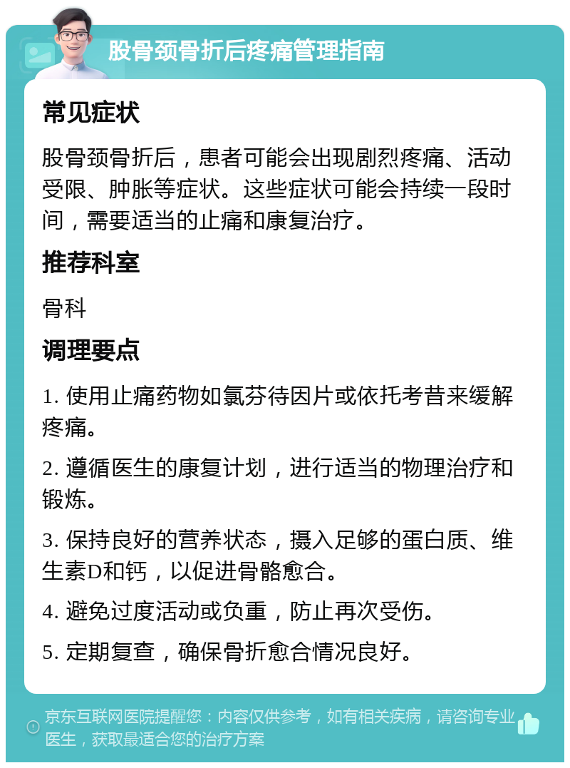 股骨颈骨折后疼痛管理指南 常见症状 股骨颈骨折后，患者可能会出现剧烈疼痛、活动受限、肿胀等症状。这些症状可能会持续一段时间，需要适当的止痛和康复治疗。 推荐科室 骨科 调理要点 1. 使用止痛药物如氯芬待因片或依托考昔来缓解疼痛。 2. 遵循医生的康复计划，进行适当的物理治疗和锻炼。 3. 保持良好的营养状态，摄入足够的蛋白质、维生素D和钙，以促进骨骼愈合。 4. 避免过度活动或负重，防止再次受伤。 5. 定期复查，确保骨折愈合情况良好。