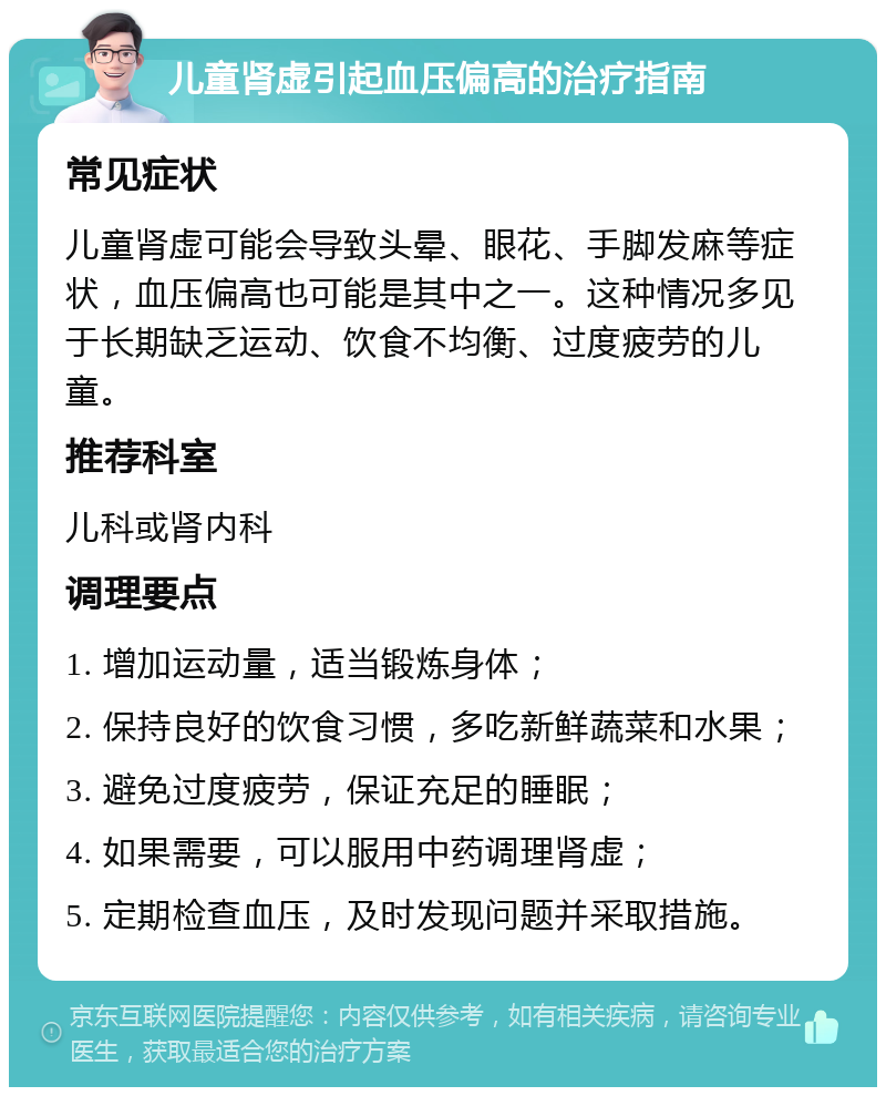 儿童肾虚引起血压偏高的治疗指南 常见症状 儿童肾虚可能会导致头晕、眼花、手脚发麻等症状，血压偏高也可能是其中之一。这种情况多见于长期缺乏运动、饮食不均衡、过度疲劳的儿童。 推荐科室 儿科或肾内科 调理要点 1. 增加运动量，适当锻炼身体； 2. 保持良好的饮食习惯，多吃新鲜蔬菜和水果； 3. 避免过度疲劳，保证充足的睡眠； 4. 如果需要，可以服用中药调理肾虚； 5. 定期检查血压，及时发现问题并采取措施。