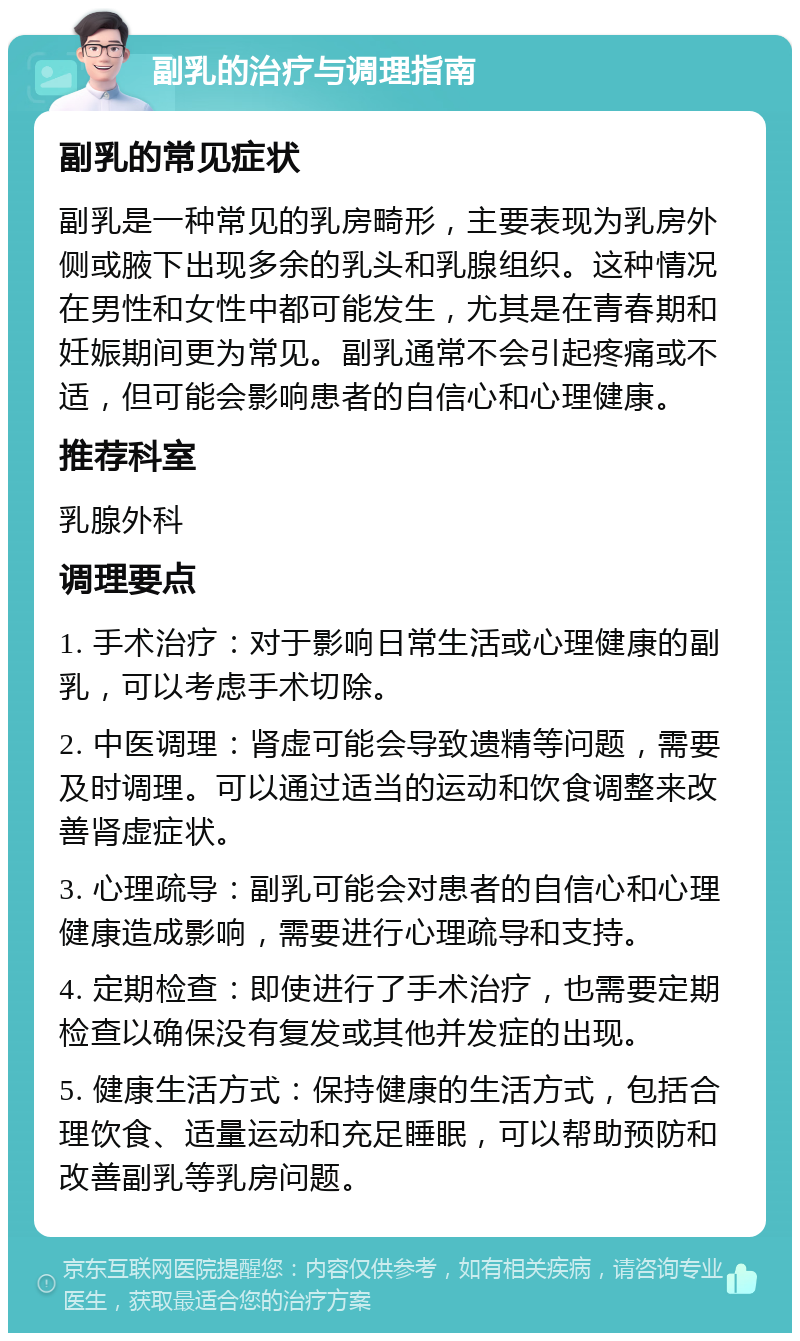 副乳的治疗与调理指南 副乳的常见症状 副乳是一种常见的乳房畸形，主要表现为乳房外侧或腋下出现多余的乳头和乳腺组织。这种情况在男性和女性中都可能发生，尤其是在青春期和妊娠期间更为常见。副乳通常不会引起疼痛或不适，但可能会影响患者的自信心和心理健康。 推荐科室 乳腺外科 调理要点 1. 手术治疗：对于影响日常生活或心理健康的副乳，可以考虑手术切除。 2. 中医调理：肾虚可能会导致遗精等问题，需要及时调理。可以通过适当的运动和饮食调整来改善肾虚症状。 3. 心理疏导：副乳可能会对患者的自信心和心理健康造成影响，需要进行心理疏导和支持。 4. 定期检查：即使进行了手术治疗，也需要定期检查以确保没有复发或其他并发症的出现。 5. 健康生活方式：保持健康的生活方式，包括合理饮食、适量运动和充足睡眠，可以帮助预防和改善副乳等乳房问题。