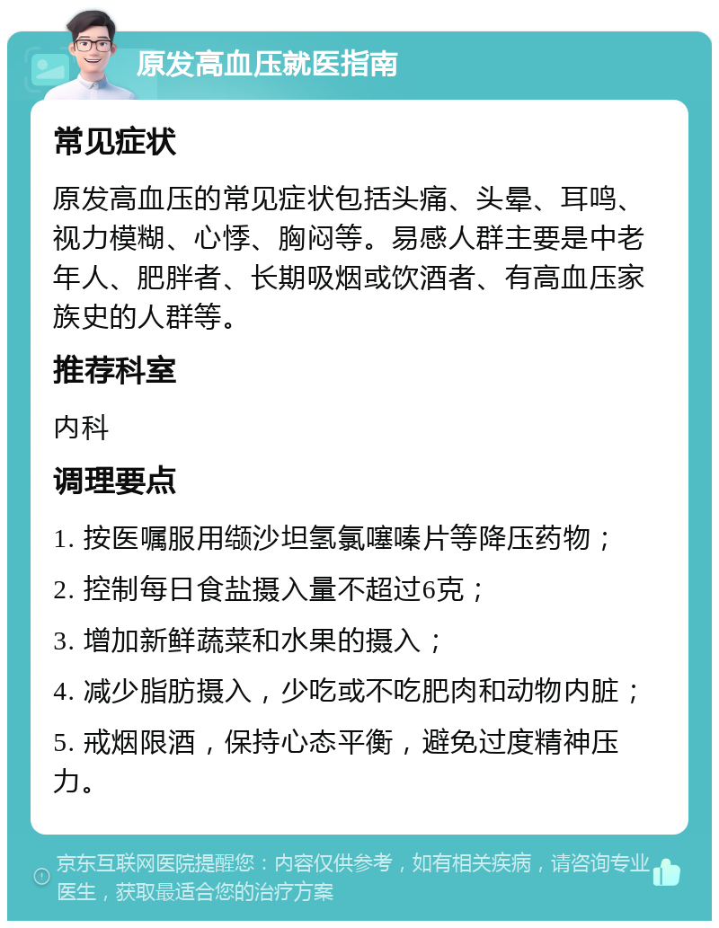 原发高血压就医指南 常见症状 原发高血压的常见症状包括头痛、头晕、耳鸣、视力模糊、心悸、胸闷等。易感人群主要是中老年人、肥胖者、长期吸烟或饮酒者、有高血压家族史的人群等。 推荐科室 内科 调理要点 1. 按医嘱服用缬沙坦氢氯噻嗪片等降压药物； 2. 控制每日食盐摄入量不超过6克； 3. 增加新鲜蔬菜和水果的摄入； 4. 减少脂肪摄入，少吃或不吃肥肉和动物内脏； 5. 戒烟限酒，保持心态平衡，避免过度精神压力。