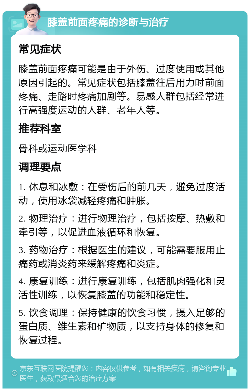 膝盖前面疼痛的诊断与治疗 常见症状 膝盖前面疼痛可能是由于外伤、过度使用或其他原因引起的。常见症状包括膝盖往后用力时前面疼痛、走路时疼痛加剧等。易感人群包括经常进行高强度运动的人群、老年人等。 推荐科室 骨科或运动医学科 调理要点 1. 休息和冰敷：在受伤后的前几天，避免过度活动，使用冰袋减轻疼痛和肿胀。 2. 物理治疗：进行物理治疗，包括按摩、热敷和牵引等，以促进血液循环和恢复。 3. 药物治疗：根据医生的建议，可能需要服用止痛药或消炎药来缓解疼痛和炎症。 4. 康复训练：进行康复训练，包括肌肉强化和灵活性训练，以恢复膝盖的功能和稳定性。 5. 饮食调理：保持健康的饮食习惯，摄入足够的蛋白质、维生素和矿物质，以支持身体的修复和恢复过程。