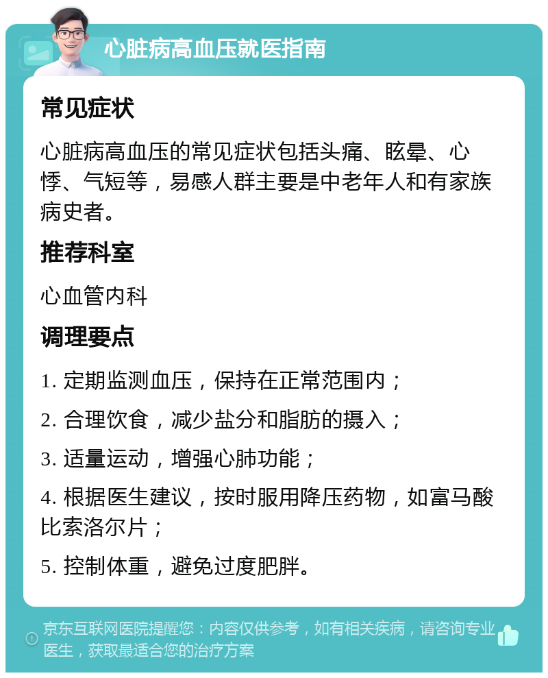 心脏病高血压就医指南 常见症状 心脏病高血压的常见症状包括头痛、眩晕、心悸、气短等，易感人群主要是中老年人和有家族病史者。 推荐科室 心血管内科 调理要点 1. 定期监测血压，保持在正常范围内； 2. 合理饮食，减少盐分和脂肪的摄入； 3. 适量运动，增强心肺功能； 4. 根据医生建议，按时服用降压药物，如富马酸比索洛尔片； 5. 控制体重，避免过度肥胖。