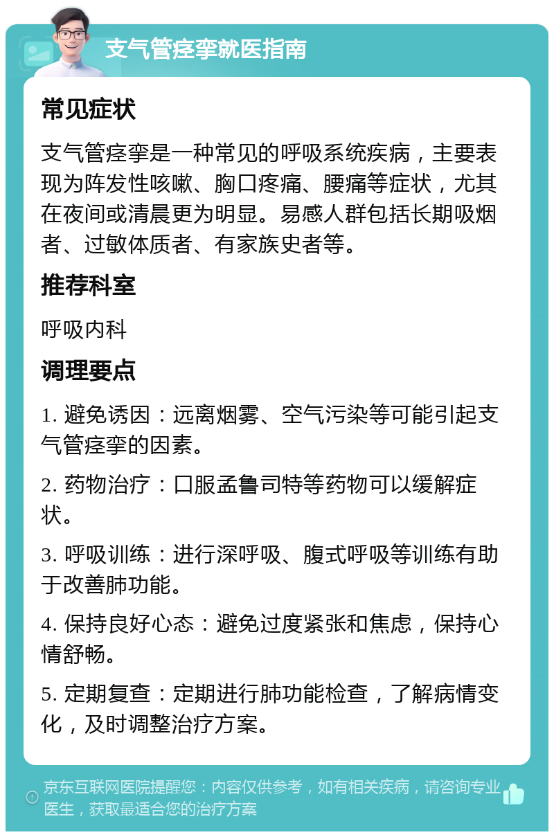 支气管痉挛就医指南 常见症状 支气管痉挛是一种常见的呼吸系统疾病，主要表现为阵发性咳嗽、胸口疼痛、腰痛等症状，尤其在夜间或清晨更为明显。易感人群包括长期吸烟者、过敏体质者、有家族史者等。 推荐科室 呼吸内科 调理要点 1. 避免诱因：远离烟雾、空气污染等可能引起支气管痉挛的因素。 2. 药物治疗：口服孟鲁司特等药物可以缓解症状。 3. 呼吸训练：进行深呼吸、腹式呼吸等训练有助于改善肺功能。 4. 保持良好心态：避免过度紧张和焦虑，保持心情舒畅。 5. 定期复查：定期进行肺功能检查，了解病情变化，及时调整治疗方案。