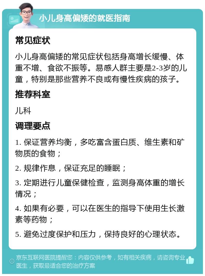 小儿身高偏矮的就医指南 常见症状 小儿身高偏矮的常见症状包括身高增长缓慢、体重不增、食欲不振等。易感人群主要是2-3岁的儿童，特别是那些营养不良或有慢性疾病的孩子。 推荐科室 儿科 调理要点 1. 保证营养均衡，多吃富含蛋白质、维生素和矿物质的食物； 2. 规律作息，保证充足的睡眠； 3. 定期进行儿童保健检查，监测身高体重的增长情况； 4. 如果有必要，可以在医生的指导下使用生长激素等药物； 5. 避免过度保护和压力，保持良好的心理状态。