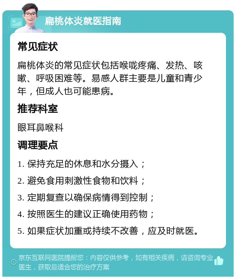 扁桃体炎就医指南 常见症状 扁桃体炎的常见症状包括喉咙疼痛、发热、咳嗽、呼吸困难等。易感人群主要是儿童和青少年，但成人也可能患病。 推荐科室 眼耳鼻喉科 调理要点 1. 保持充足的休息和水分摄入； 2. 避免食用刺激性食物和饮料； 3. 定期复查以确保病情得到控制； 4. 按照医生的建议正确使用药物； 5. 如果症状加重或持续不改善，应及时就医。