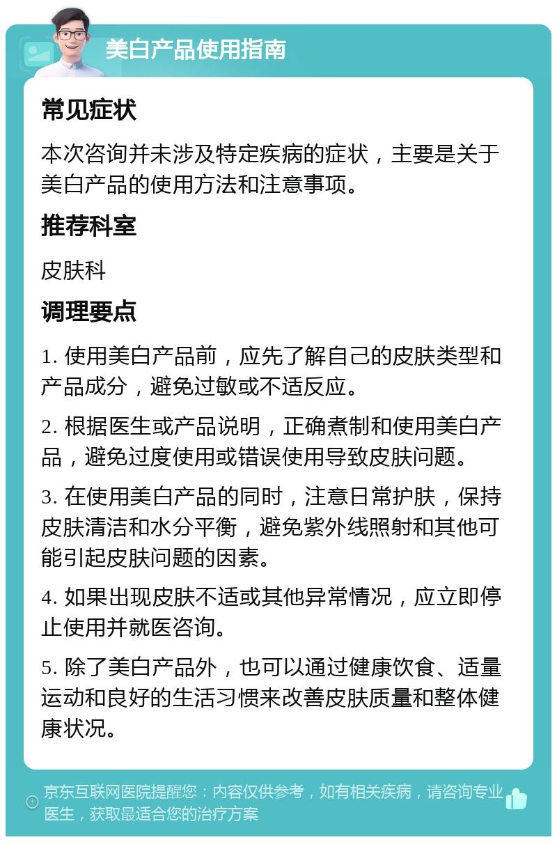 美白产品使用指南 常见症状 本次咨询并未涉及特定疾病的症状，主要是关于美白产品的使用方法和注意事项。 推荐科室 皮肤科 调理要点 1. 使用美白产品前，应先了解自己的皮肤类型和产品成分，避免过敏或不适反应。 2. 根据医生或产品说明，正确煮制和使用美白产品，避免过度使用或错误使用导致皮肤问题。 3. 在使用美白产品的同时，注意日常护肤，保持皮肤清洁和水分平衡，避免紫外线照射和其他可能引起皮肤问题的因素。 4. 如果出现皮肤不适或其他异常情况，应立即停止使用并就医咨询。 5. 除了美白产品外，也可以通过健康饮食、适量运动和良好的生活习惯来改善皮肤质量和整体健康状况。