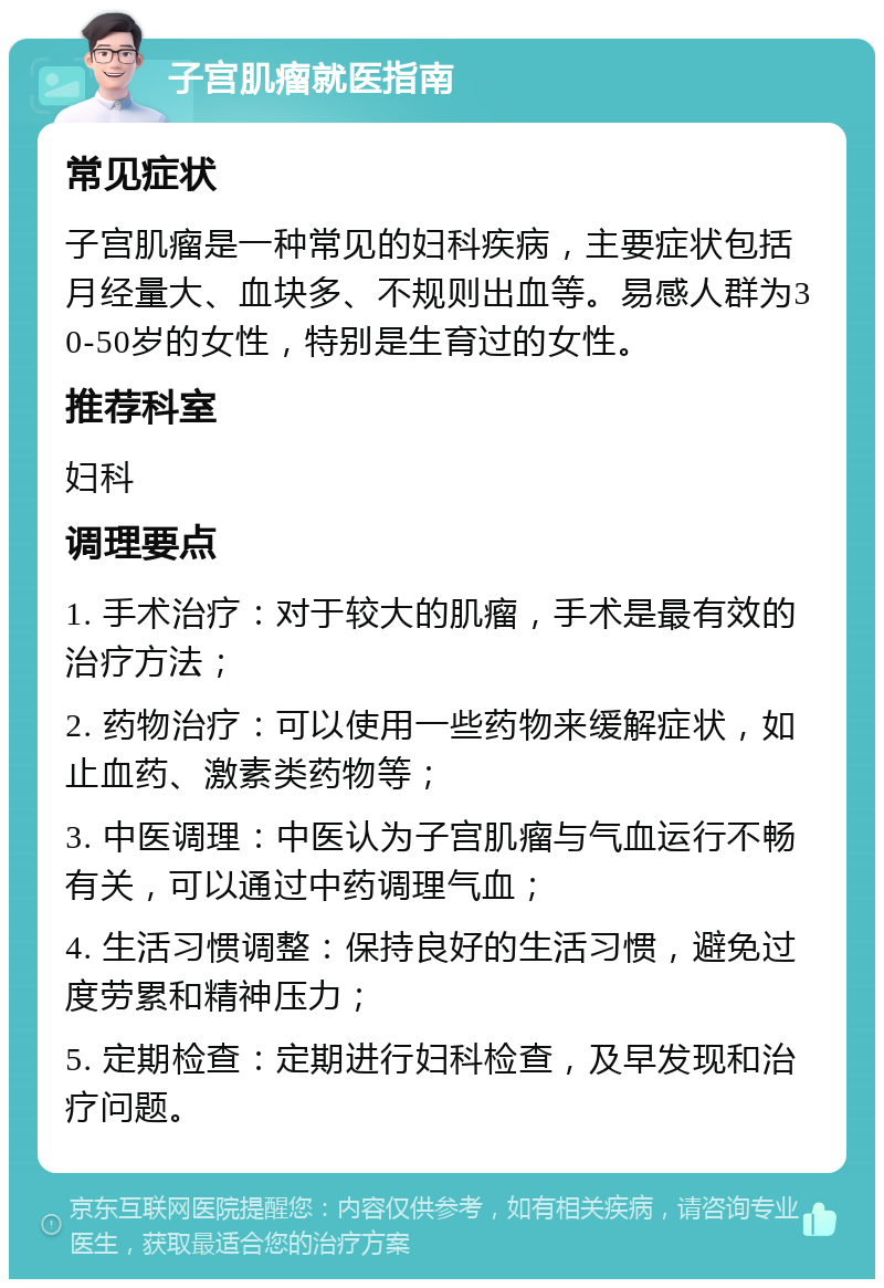 子宫肌瘤就医指南 常见症状 子宫肌瘤是一种常见的妇科疾病，主要症状包括月经量大、血块多、不规则出血等。易感人群为30-50岁的女性，特别是生育过的女性。 推荐科室 妇科 调理要点 1. 手术治疗：对于较大的肌瘤，手术是最有效的治疗方法； 2. 药物治疗：可以使用一些药物来缓解症状，如止血药、激素类药物等； 3. 中医调理：中医认为子宫肌瘤与气血运行不畅有关，可以通过中药调理气血； 4. 生活习惯调整：保持良好的生活习惯，避免过度劳累和精神压力； 5. 定期检查：定期进行妇科检查，及早发现和治疗问题。