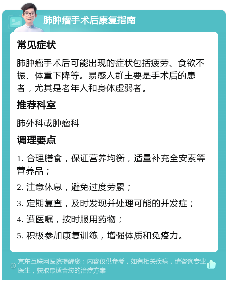 肺肿瘤手术后康复指南 常见症状 肺肿瘤手术后可能出现的症状包括疲劳、食欲不振、体重下降等。易感人群主要是手术后的患者，尤其是老年人和身体虚弱者。 推荐科室 肺外科或肿瘤科 调理要点 1. 合理膳食，保证营养均衡，适量补充全安素等营养品； 2. 注意休息，避免过度劳累； 3. 定期复查，及时发现并处理可能的并发症； 4. 遵医嘱，按时服用药物； 5. 积极参加康复训练，增强体质和免疫力。