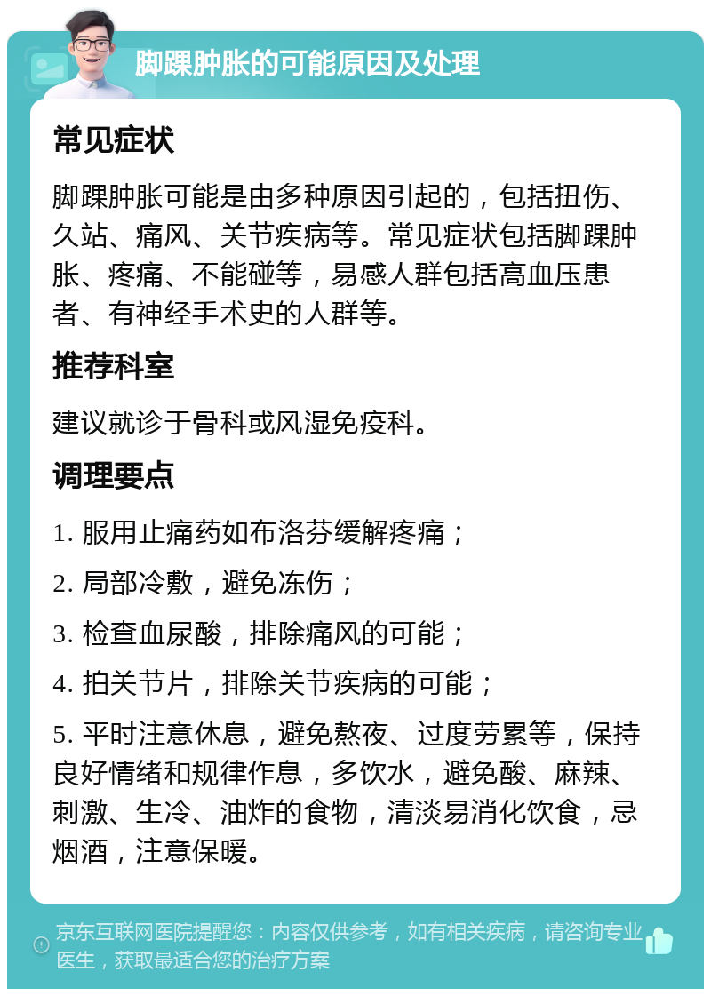 脚踝肿胀的可能原因及处理 常见症状 脚踝肿胀可能是由多种原因引起的，包括扭伤、久站、痛风、关节疾病等。常见症状包括脚踝肿胀、疼痛、不能碰等，易感人群包括高血压患者、有神经手术史的人群等。 推荐科室 建议就诊于骨科或风湿免疫科。 调理要点 1. 服用止痛药如布洛芬缓解疼痛； 2. 局部冷敷，避免冻伤； 3. 检查血尿酸，排除痛风的可能； 4. 拍关节片，排除关节疾病的可能； 5. 平时注意休息，避免熬夜、过度劳累等，保持良好情绪和规律作息，多饮水，避免酸、麻辣、刺激、生冷、油炸的食物，清淡易消化饮食，忌烟酒，注意保暖。