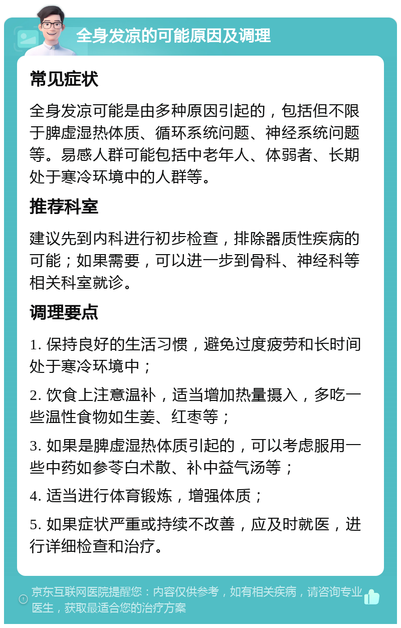 全身发凉的可能原因及调理 常见症状 全身发凉可能是由多种原因引起的，包括但不限于脾虚湿热体质、循环系统问题、神经系统问题等。易感人群可能包括中老年人、体弱者、长期处于寒冷环境中的人群等。 推荐科室 建议先到内科进行初步检查，排除器质性疾病的可能；如果需要，可以进一步到骨科、神经科等相关科室就诊。 调理要点 1. 保持良好的生活习惯，避免过度疲劳和长时间处于寒冷环境中； 2. 饮食上注意温补，适当增加热量摄入，多吃一些温性食物如生姜、红枣等； 3. 如果是脾虚湿热体质引起的，可以考虑服用一些中药如参苓白术散、补中益气汤等； 4. 适当进行体育锻炼，增强体质； 5. 如果症状严重或持续不改善，应及时就医，进行详细检查和治疗。