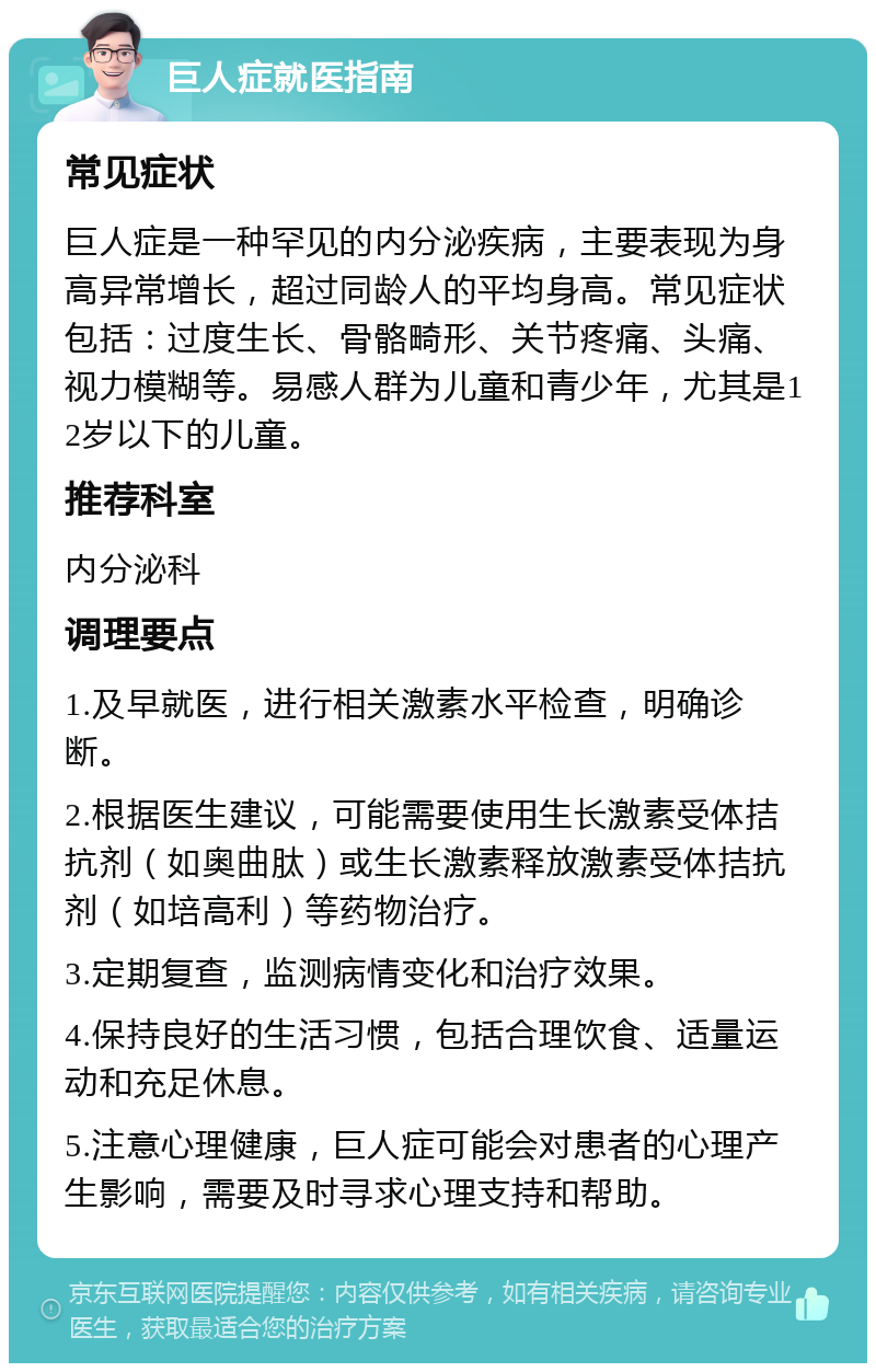 巨人症就医指南 常见症状 巨人症是一种罕见的内分泌疾病，主要表现为身高异常增长，超过同龄人的平均身高。常见症状包括：过度生长、骨骼畸形、关节疼痛、头痛、视力模糊等。易感人群为儿童和青少年，尤其是12岁以下的儿童。 推荐科室 内分泌科 调理要点 1.及早就医，进行相关激素水平检查，明确诊断。 2.根据医生建议，可能需要使用生长激素受体拮抗剂（如奥曲肽）或生长激素释放激素受体拮抗剂（如培高利）等药物治疗。 3.定期复查，监测病情变化和治疗效果。 4.保持良好的生活习惯，包括合理饮食、适量运动和充足休息。 5.注意心理健康，巨人症可能会对患者的心理产生影响，需要及时寻求心理支持和帮助。