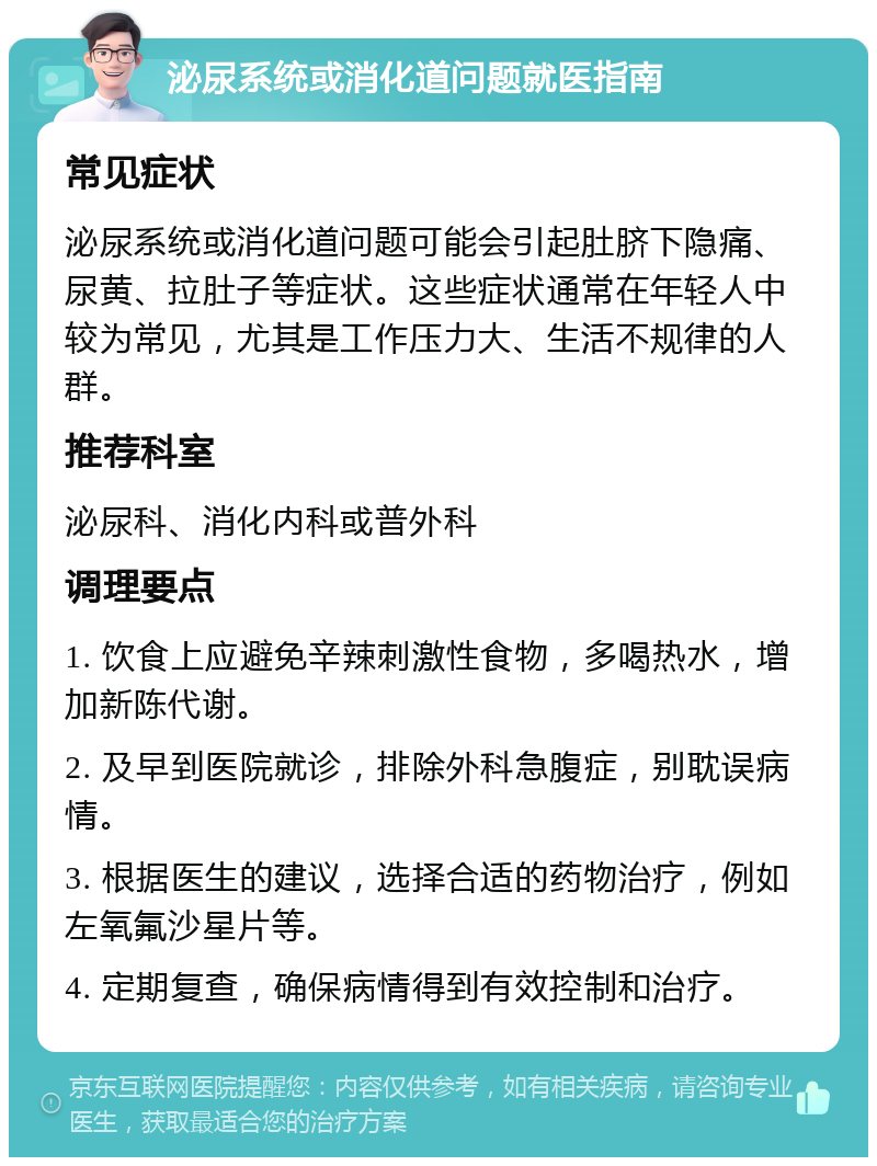 泌尿系统或消化道问题就医指南 常见症状 泌尿系统或消化道问题可能会引起肚脐下隐痛、尿黄、拉肚子等症状。这些症状通常在年轻人中较为常见，尤其是工作压力大、生活不规律的人群。 推荐科室 泌尿科、消化内科或普外科 调理要点 1. 饮食上应避免辛辣刺激性食物，多喝热水，增加新陈代谢。 2. 及早到医院就诊，排除外科急腹症，别耽误病情。 3. 根据医生的建议，选择合适的药物治疗，例如左氧氟沙星片等。 4. 定期复查，确保病情得到有效控制和治疗。