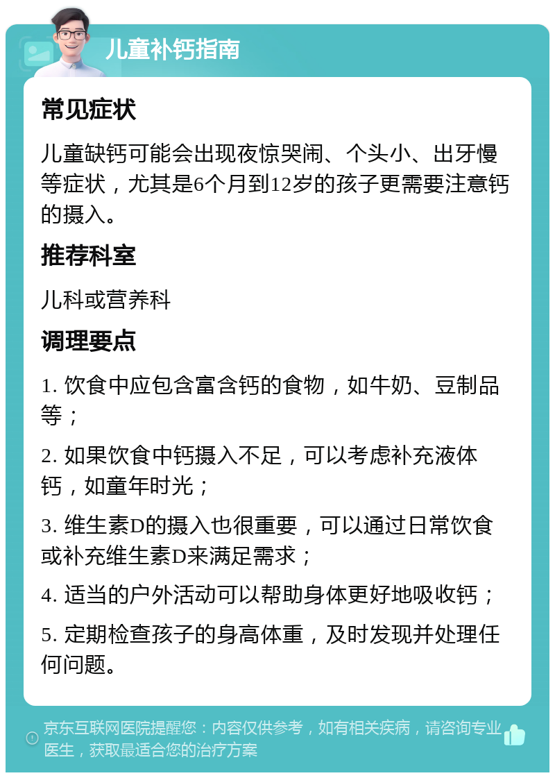 儿童补钙指南 常见症状 儿童缺钙可能会出现夜惊哭闹、个头小、出牙慢等症状，尤其是6个月到12岁的孩子更需要注意钙的摄入。 推荐科室 儿科或营养科 调理要点 1. 饮食中应包含富含钙的食物，如牛奶、豆制品等； 2. 如果饮食中钙摄入不足，可以考虑补充液体钙，如童年时光； 3. 维生素D的摄入也很重要，可以通过日常饮食或补充维生素D来满足需求； 4. 适当的户外活动可以帮助身体更好地吸收钙； 5. 定期检查孩子的身高体重，及时发现并处理任何问题。