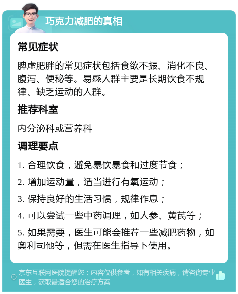 巧克力减肥的真相 常见症状 脾虚肥胖的常见症状包括食欲不振、消化不良、腹泻、便秘等。易感人群主要是长期饮食不规律、缺乏运动的人群。 推荐科室 内分泌科或营养科 调理要点 1. 合理饮食，避免暴饮暴食和过度节食； 2. 增加运动量，适当进行有氧运动； 3. 保持良好的生活习惯，规律作息； 4. 可以尝试一些中药调理，如人参、黄芪等； 5. 如果需要，医生可能会推荐一些减肥药物，如奥利司他等，但需在医生指导下使用。