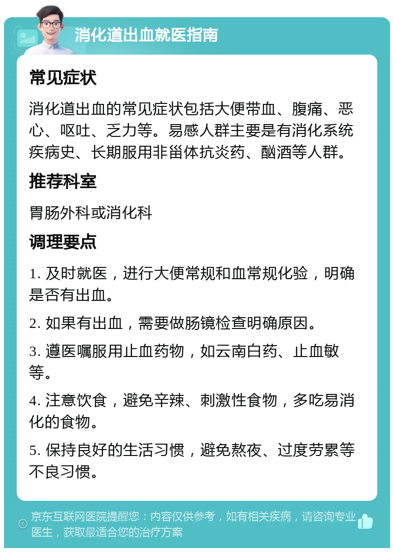 消化道出血就医指南 常见症状 消化道出血的常见症状包括大便带血、腹痛、恶心、呕吐、乏力等。易感人群主要是有消化系统疾病史、长期服用非甾体抗炎药、酗酒等人群。 推荐科室 胃肠外科或消化科 调理要点 1. 及时就医，进行大便常规和血常规化验，明确是否有出血。 2. 如果有出血，需要做肠镜检查明确原因。 3. 遵医嘱服用止血药物，如云南白药、止血敏等。 4. 注意饮食，避免辛辣、刺激性食物，多吃易消化的食物。 5. 保持良好的生活习惯，避免熬夜、过度劳累等不良习惯。