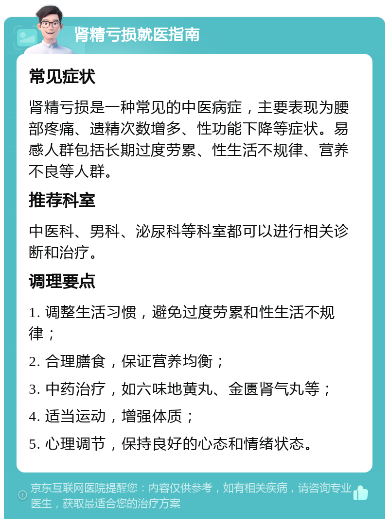 肾精亏损就医指南 常见症状 肾精亏损是一种常见的中医病症，主要表现为腰部疼痛、遗精次数增多、性功能下降等症状。易感人群包括长期过度劳累、性生活不规律、营养不良等人群。 推荐科室 中医科、男科、泌尿科等科室都可以进行相关诊断和治疗。 调理要点 1. 调整生活习惯，避免过度劳累和性生活不规律； 2. 合理膳食，保证营养均衡； 3. 中药治疗，如六味地黄丸、金匮肾气丸等； 4. 适当运动，增强体质； 5. 心理调节，保持良好的心态和情绪状态。