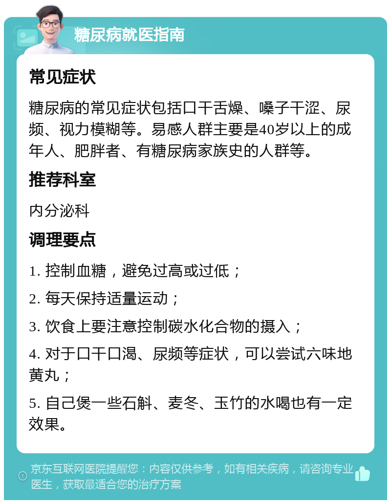 糖尿病就医指南 常见症状 糖尿病的常见症状包括口干舌燥、嗓子干涩、尿频、视力模糊等。易感人群主要是40岁以上的成年人、肥胖者、有糖尿病家族史的人群等。 推荐科室 内分泌科 调理要点 1. 控制血糖，避免过高或过低； 2. 每天保持适量运动； 3. 饮食上要注意控制碳水化合物的摄入； 4. 对于口干口渴、尿频等症状，可以尝试六味地黄丸； 5. 自己煲一些石斛、麦冬、玉竹的水喝也有一定效果。