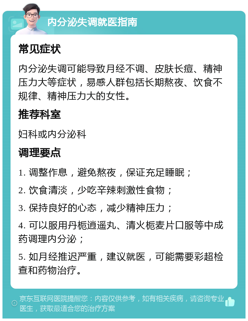 内分泌失调就医指南 常见症状 内分泌失调可能导致月经不调、皮肤长痘、精神压力大等症状，易感人群包括长期熬夜、饮食不规律、精神压力大的女性。 推荐科室 妇科或内分泌科 调理要点 1. 调整作息，避免熬夜，保证充足睡眠； 2. 饮食清淡，少吃辛辣刺激性食物； 3. 保持良好的心态，减少精神压力； 4. 可以服用丹栀逍遥丸、清火栀麦片口服等中成药调理内分泌； 5. 如月经推迟严重，建议就医，可能需要彩超检查和药物治疗。