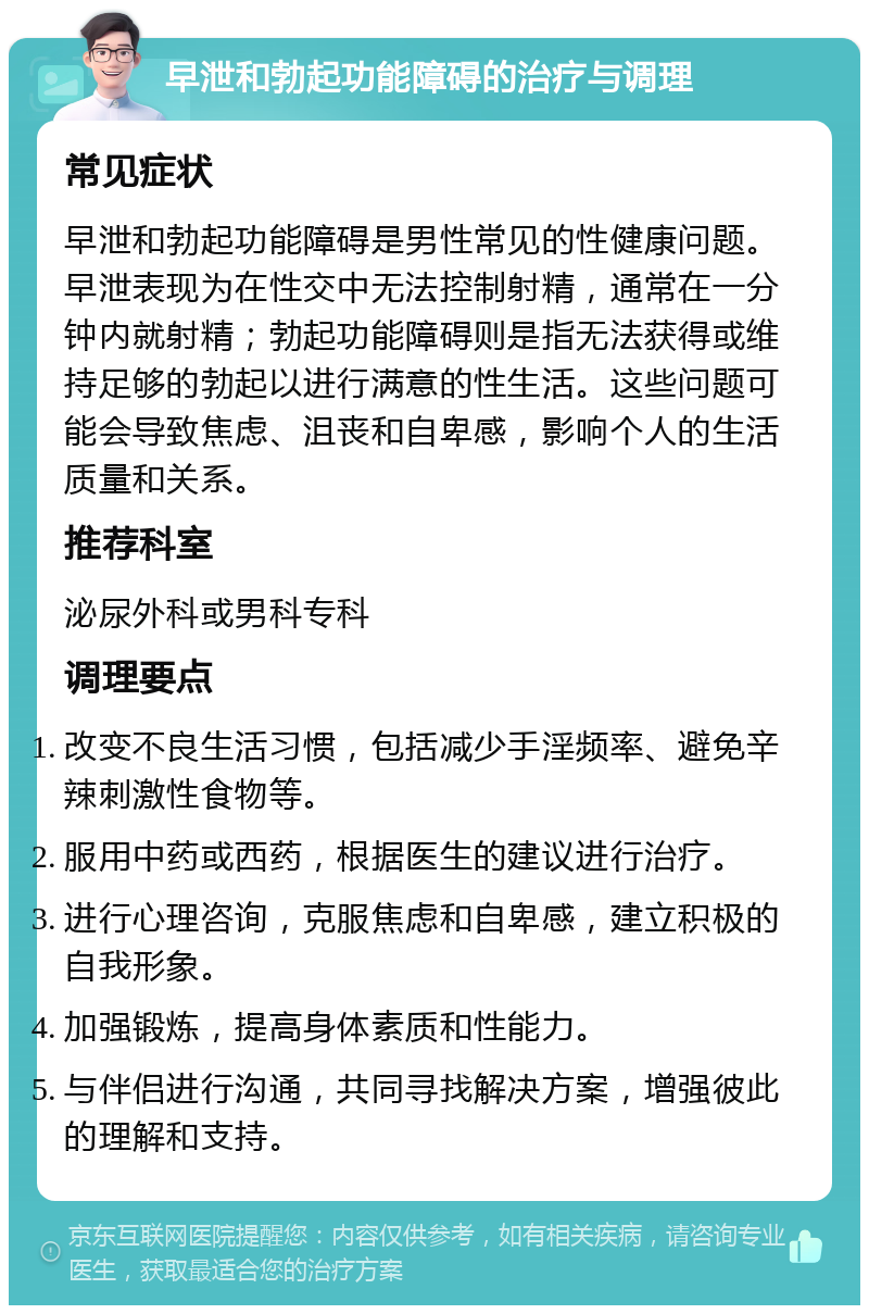 早泄和勃起功能障碍的治疗与调理 常见症状 早泄和勃起功能障碍是男性常见的性健康问题。早泄表现为在性交中无法控制射精，通常在一分钟内就射精；勃起功能障碍则是指无法获得或维持足够的勃起以进行满意的性生活。这些问题可能会导致焦虑、沮丧和自卑感，影响个人的生活质量和关系。 推荐科室 泌尿外科或男科专科 调理要点 改变不良生活习惯，包括减少手淫频率、避免辛辣刺激性食物等。 服用中药或西药，根据医生的建议进行治疗。 进行心理咨询，克服焦虑和自卑感，建立积极的自我形象。 加强锻炼，提高身体素质和性能力。 与伴侣进行沟通，共同寻找解决方案，增强彼此的理解和支持。