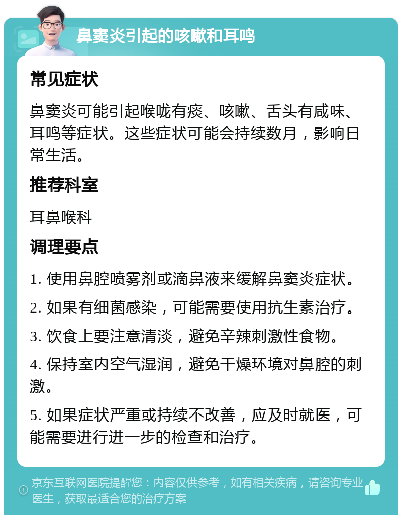 鼻窦炎引起的咳嗽和耳鸣 常见症状 鼻窦炎可能引起喉咙有痰、咳嗽、舌头有咸味、耳鸣等症状。这些症状可能会持续数月，影响日常生活。 推荐科室 耳鼻喉科 调理要点 1. 使用鼻腔喷雾剂或滴鼻液来缓解鼻窦炎症状。 2. 如果有细菌感染，可能需要使用抗生素治疗。 3. 饮食上要注意清淡，避免辛辣刺激性食物。 4. 保持室内空气湿润，避免干燥环境对鼻腔的刺激。 5. 如果症状严重或持续不改善，应及时就医，可能需要进行进一步的检查和治疗。