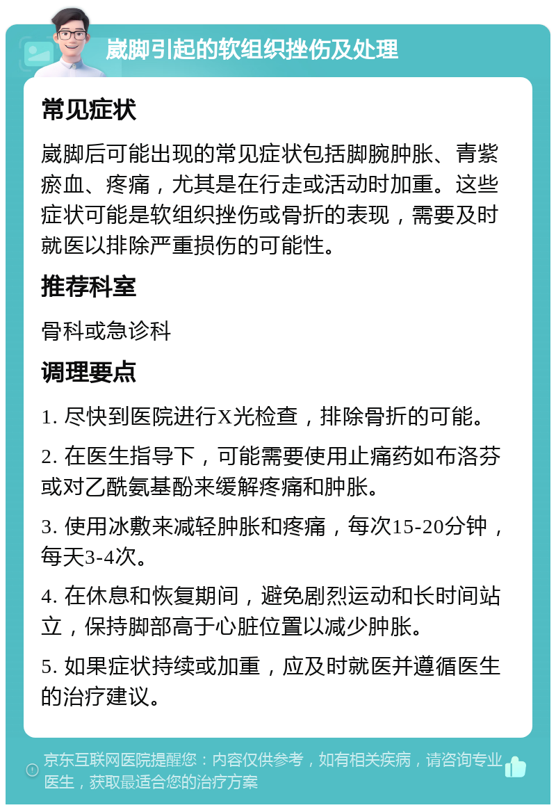 崴脚引起的软组织挫伤及处理 常见症状 崴脚后可能出现的常见症状包括脚腕肿胀、青紫瘀血、疼痛，尤其是在行走或活动时加重。这些症状可能是软组织挫伤或骨折的表现，需要及时就医以排除严重损伤的可能性。 推荐科室 骨科或急诊科 调理要点 1. 尽快到医院进行X光检查，排除骨折的可能。 2. 在医生指导下，可能需要使用止痛药如布洛芬或对乙酰氨基酚来缓解疼痛和肿胀。 3. 使用冰敷来减轻肿胀和疼痛，每次15-20分钟，每天3-4次。 4. 在休息和恢复期间，避免剧烈运动和长时间站立，保持脚部高于心脏位置以减少肿胀。 5. 如果症状持续或加重，应及时就医并遵循医生的治疗建议。