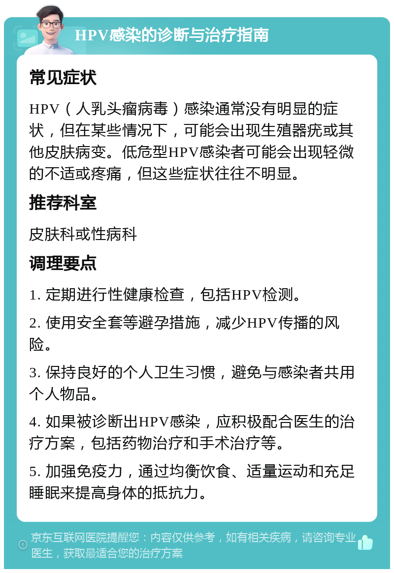 HPV感染的诊断与治疗指南 常见症状 HPV（人乳头瘤病毒）感染通常没有明显的症状，但在某些情况下，可能会出现生殖器疣或其他皮肤病变。低危型HPV感染者可能会出现轻微的不适或疼痛，但这些症状往往不明显。 推荐科室 皮肤科或性病科 调理要点 1. 定期进行性健康检查，包括HPV检测。 2. 使用安全套等避孕措施，减少HPV传播的风险。 3. 保持良好的个人卫生习惯，避免与感染者共用个人物品。 4. 如果被诊断出HPV感染，应积极配合医生的治疗方案，包括药物治疗和手术治疗等。 5. 加强免疫力，通过均衡饮食、适量运动和充足睡眠来提高身体的抵抗力。