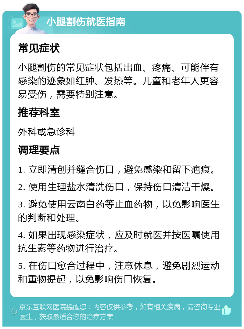 小腿割伤就医指南 常见症状 小腿割伤的常见症状包括出血、疼痛、可能伴有感染的迹象如红肿、发热等。儿童和老年人更容易受伤，需要特别注意。 推荐科室 外科或急诊科 调理要点 1. 立即清创并缝合伤口，避免感染和留下疤痕。 2. 使用生理盐水清洗伤口，保持伤口清洁干燥。 3. 避免使用云南白药等止血药物，以免影响医生的判断和处理。 4. 如果出现感染症状，应及时就医并按医嘱使用抗生素等药物进行治疗。 5. 在伤口愈合过程中，注意休息，避免剧烈运动和重物提起，以免影响伤口恢复。