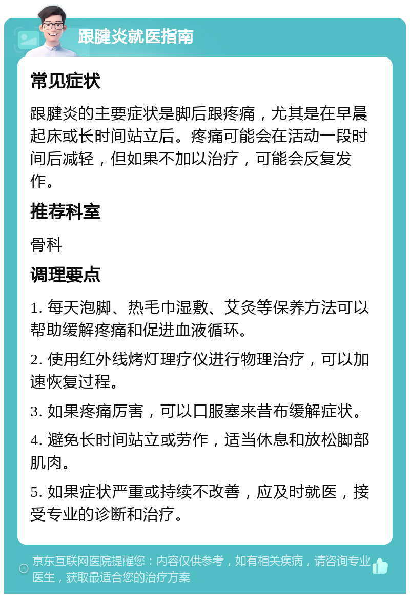 跟腱炎就医指南 常见症状 跟腱炎的主要症状是脚后跟疼痛，尤其是在早晨起床或长时间站立后。疼痛可能会在活动一段时间后减轻，但如果不加以治疗，可能会反复发作。 推荐科室 骨科 调理要点 1. 每天泡脚、热毛巾湿敷、艾灸等保养方法可以帮助缓解疼痛和促进血液循环。 2. 使用红外线烤灯理疗仪进行物理治疗，可以加速恢复过程。 3. 如果疼痛厉害，可以口服塞来昔布缓解症状。 4. 避免长时间站立或劳作，适当休息和放松脚部肌肉。 5. 如果症状严重或持续不改善，应及时就医，接受专业的诊断和治疗。