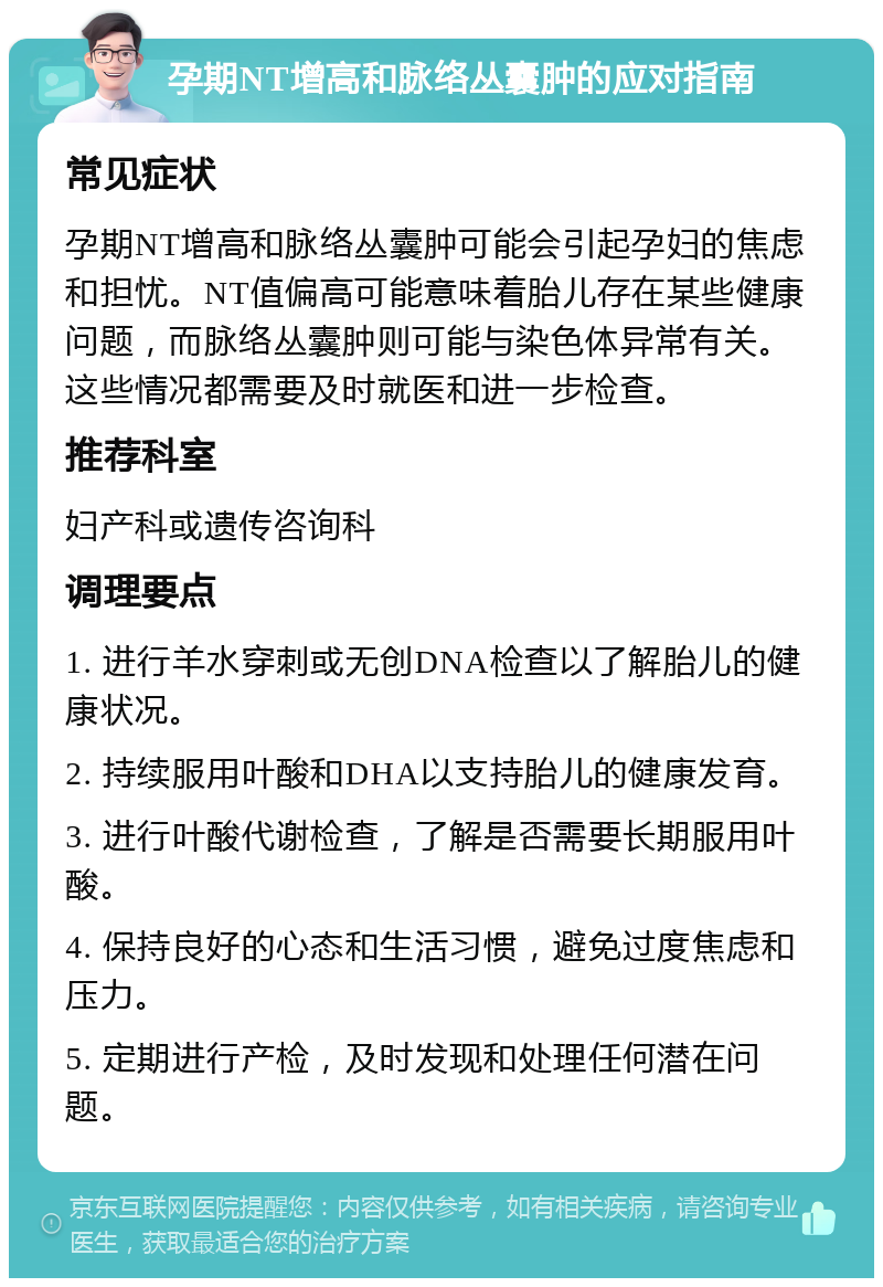 孕期NT增高和脉络丛囊肿的应对指南 常见症状 孕期NT增高和脉络丛囊肿可能会引起孕妇的焦虑和担忧。NT值偏高可能意味着胎儿存在某些健康问题，而脉络丛囊肿则可能与染色体异常有关。这些情况都需要及时就医和进一步检查。 推荐科室 妇产科或遗传咨询科 调理要点 1. 进行羊水穿刺或无创DNA检查以了解胎儿的健康状况。 2. 持续服用叶酸和DHA以支持胎儿的健康发育。 3. 进行叶酸代谢检查，了解是否需要长期服用叶酸。 4. 保持良好的心态和生活习惯，避免过度焦虑和压力。 5. 定期进行产检，及时发现和处理任何潜在问题。