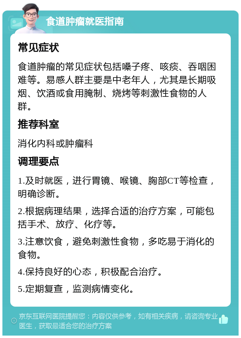 食道肿瘤就医指南 常见症状 食道肿瘤的常见症状包括嗓子疼、咳痰、吞咽困难等。易感人群主要是中老年人，尤其是长期吸烟、饮酒或食用腌制、烧烤等刺激性食物的人群。 推荐科室 消化内科或肿瘤科 调理要点 1.及时就医，进行胃镜、喉镜、胸部CT等检查，明确诊断。 2.根据病理结果，选择合适的治疗方案，可能包括手术、放疗、化疗等。 3.注意饮食，避免刺激性食物，多吃易于消化的食物。 4.保持良好的心态，积极配合治疗。 5.定期复查，监测病情变化。