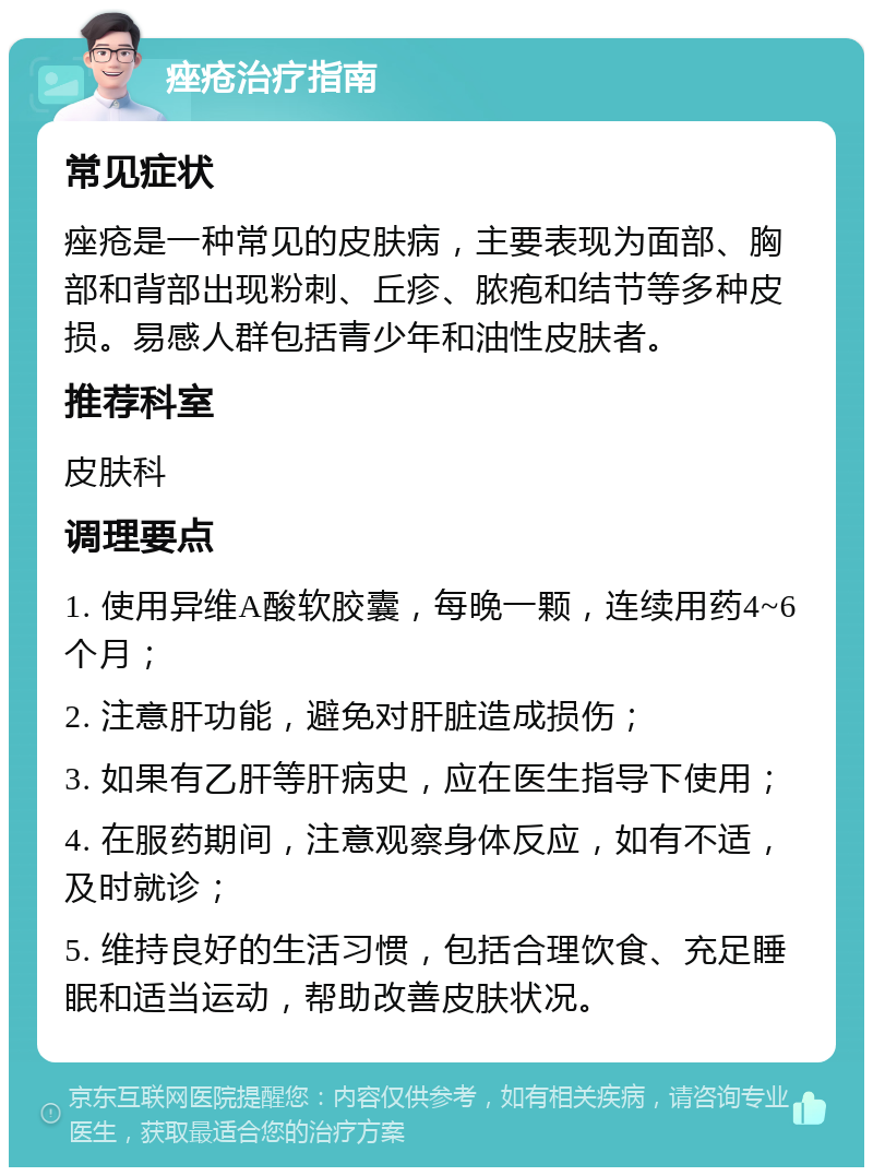 痤疮治疗指南 常见症状 痤疮是一种常见的皮肤病，主要表现为面部、胸部和背部出现粉刺、丘疹、脓疱和结节等多种皮损。易感人群包括青少年和油性皮肤者。 推荐科室 皮肤科 调理要点 1. 使用异维A酸软胶囊，每晚一颗，连续用药4~6个月； 2. 注意肝功能，避免对肝脏造成损伤； 3. 如果有乙肝等肝病史，应在医生指导下使用； 4. 在服药期间，注意观察身体反应，如有不适，及时就诊； 5. 维持良好的生活习惯，包括合理饮食、充足睡眠和适当运动，帮助改善皮肤状况。