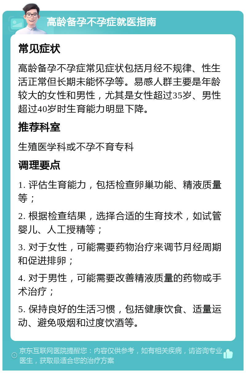 高龄备孕不孕症就医指南 常见症状 高龄备孕不孕症常见症状包括月经不规律、性生活正常但长期未能怀孕等。易感人群主要是年龄较大的女性和男性，尤其是女性超过35岁、男性超过40岁时生育能力明显下降。 推荐科室 生殖医学科或不孕不育专科 调理要点 1. 评估生育能力，包括检查卵巢功能、精液质量等； 2. 根据检查结果，选择合适的生育技术，如试管婴儿、人工授精等； 3. 对于女性，可能需要药物治疗来调节月经周期和促进排卵； 4. 对于男性，可能需要改善精液质量的药物或手术治疗； 5. 保持良好的生活习惯，包括健康饮食、适量运动、避免吸烟和过度饮酒等。