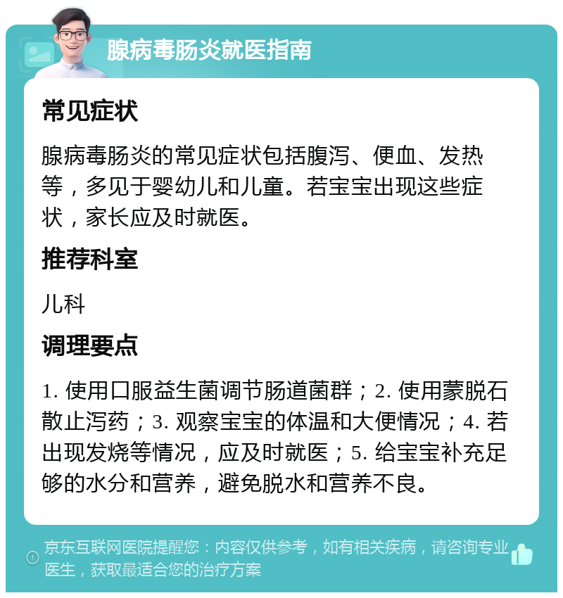 腺病毒肠炎就医指南 常见症状 腺病毒肠炎的常见症状包括腹泻、便血、发热等，多见于婴幼儿和儿童。若宝宝出现这些症状，家长应及时就医。 推荐科室 儿科 调理要点 1. 使用口服益生菌调节肠道菌群；2. 使用蒙脱石散止泻药；3. 观察宝宝的体温和大便情况；4. 若出现发烧等情况，应及时就医；5. 给宝宝补充足够的水分和营养，避免脱水和营养不良。