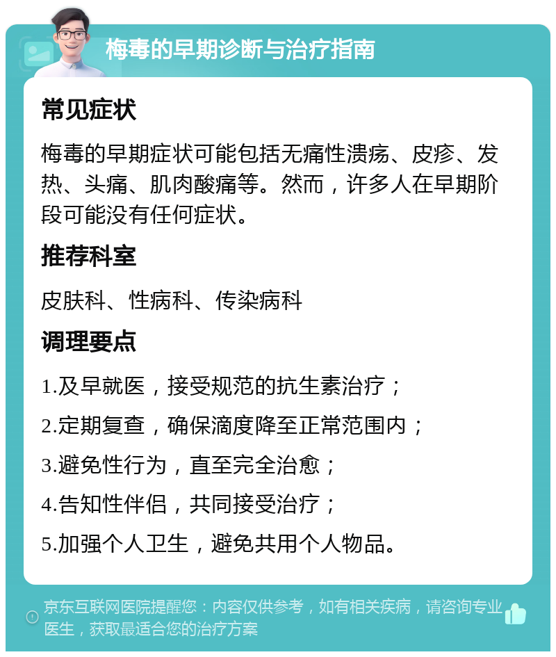 梅毒的早期诊断与治疗指南 常见症状 梅毒的早期症状可能包括无痛性溃疡、皮疹、发热、头痛、肌肉酸痛等。然而，许多人在早期阶段可能没有任何症状。 推荐科室 皮肤科、性病科、传染病科 调理要点 1.及早就医，接受规范的抗生素治疗； 2.定期复查，确保滴度降至正常范围内； 3.避免性行为，直至完全治愈； 4.告知性伴侣，共同接受治疗； 5.加强个人卫生，避免共用个人物品。