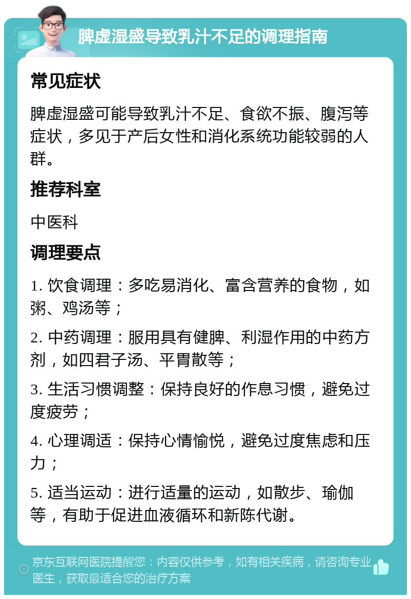 脾虚湿盛导致乳汁不足的调理指南 常见症状 脾虚湿盛可能导致乳汁不足、食欲不振、腹泻等症状，多见于产后女性和消化系统功能较弱的人群。 推荐科室 中医科 调理要点 1. 饮食调理：多吃易消化、富含营养的食物，如粥、鸡汤等； 2. 中药调理：服用具有健脾、利湿作用的中药方剂，如四君子汤、平胃散等； 3. 生活习惯调整：保持良好的作息习惯，避免过度疲劳； 4. 心理调适：保持心情愉悦，避免过度焦虑和压力； 5. 适当运动：进行适量的运动，如散步、瑜伽等，有助于促进血液循环和新陈代谢。