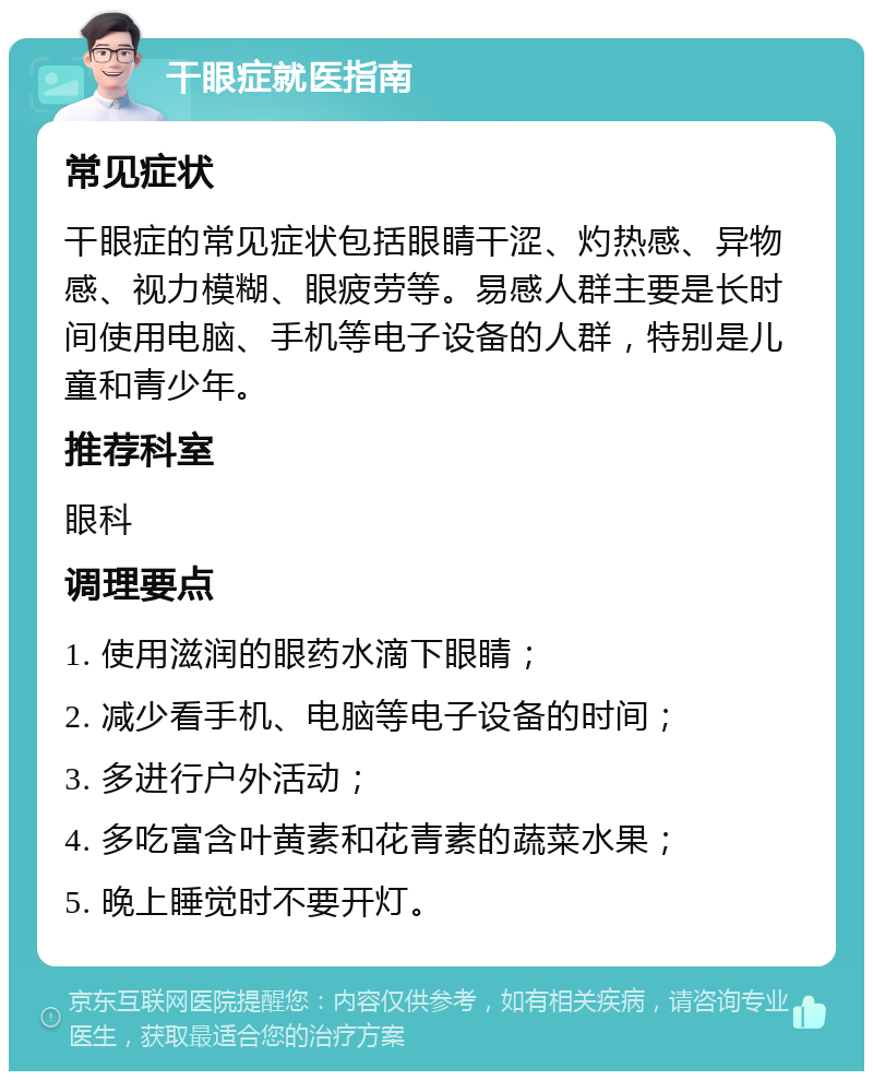 干眼症就医指南 常见症状 干眼症的常见症状包括眼睛干涩、灼热感、异物感、视力模糊、眼疲劳等。易感人群主要是长时间使用电脑、手机等电子设备的人群，特别是儿童和青少年。 推荐科室 眼科 调理要点 1. 使用滋润的眼药水滴下眼睛； 2. 减少看手机、电脑等电子设备的时间； 3. 多进行户外活动； 4. 多吃富含叶黄素和花青素的蔬菜水果； 5. 晚上睡觉时不要开灯。