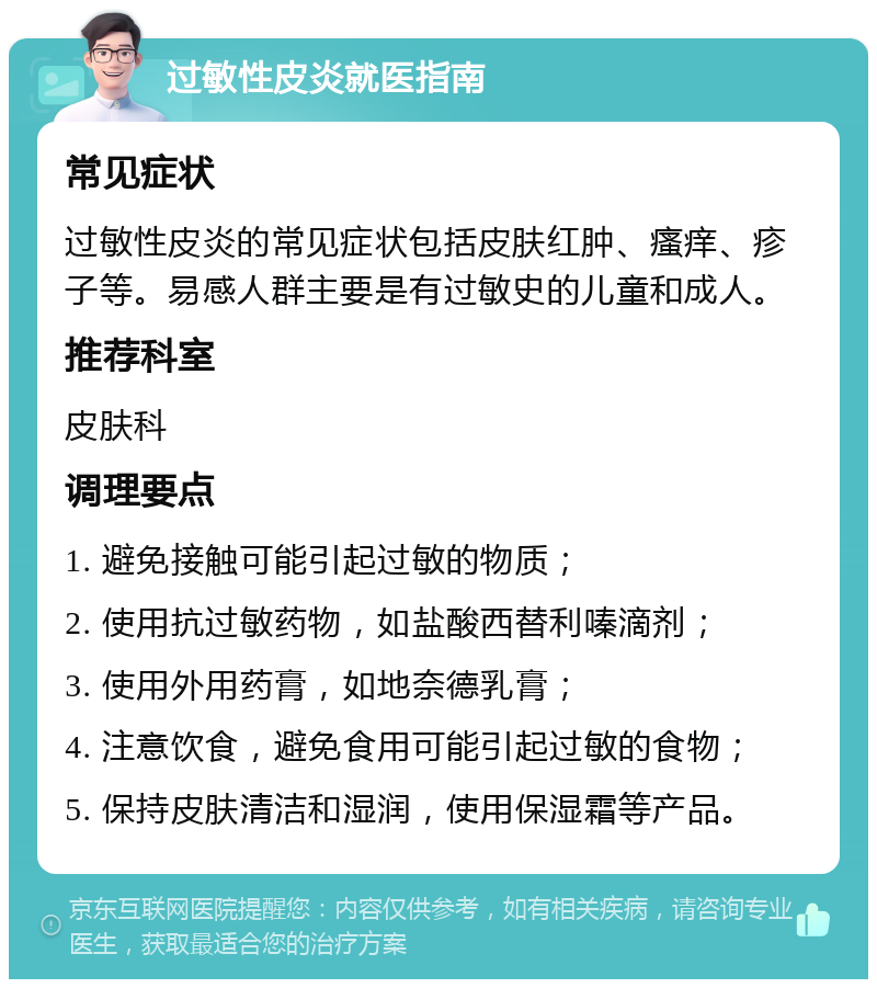 过敏性皮炎就医指南 常见症状 过敏性皮炎的常见症状包括皮肤红肿、瘙痒、疹子等。易感人群主要是有过敏史的儿童和成人。 推荐科室 皮肤科 调理要点 1. 避免接触可能引起过敏的物质； 2. 使用抗过敏药物，如盐酸西替利嗪滴剂； 3. 使用外用药膏，如地奈德乳膏； 4. 注意饮食，避免食用可能引起过敏的食物； 5. 保持皮肤清洁和湿润，使用保湿霜等产品。