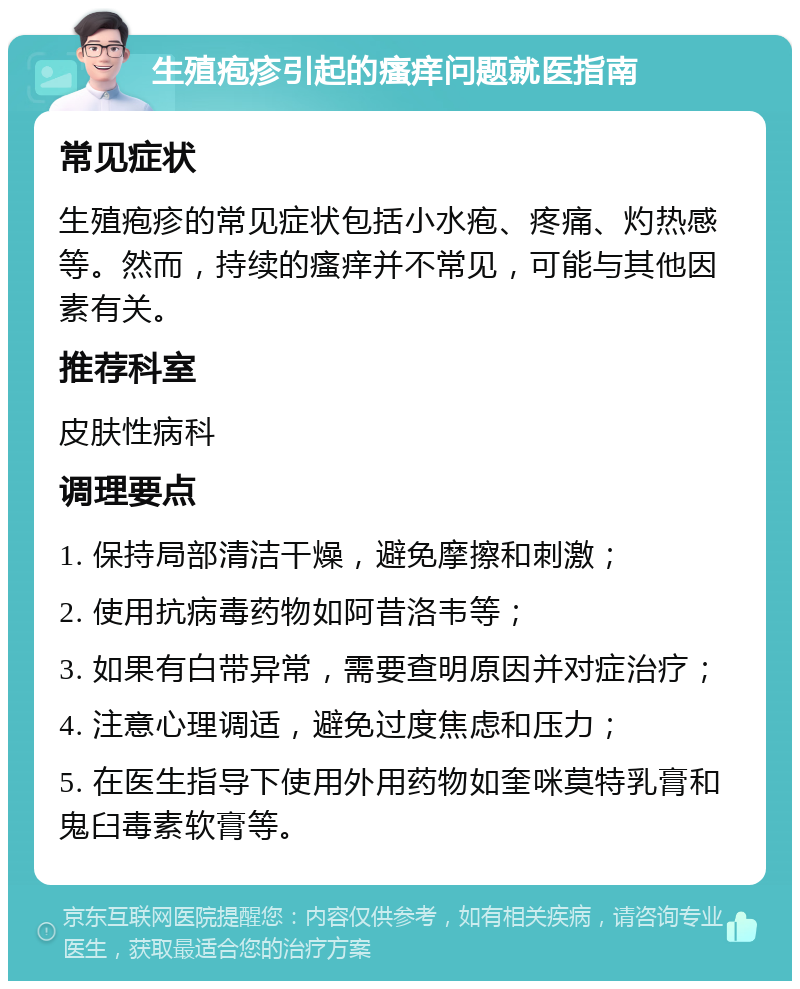 生殖疱疹引起的瘙痒问题就医指南 常见症状 生殖疱疹的常见症状包括小水疱、疼痛、灼热感等。然而，持续的瘙痒并不常见，可能与其他因素有关。 推荐科室 皮肤性病科 调理要点 1. 保持局部清洁干燥，避免摩擦和刺激； 2. 使用抗病毒药物如阿昔洛韦等； 3. 如果有白带异常，需要查明原因并对症治疗； 4. 注意心理调适，避免过度焦虑和压力； 5. 在医生指导下使用外用药物如奎咪莫特乳膏和鬼臼毒素软膏等。