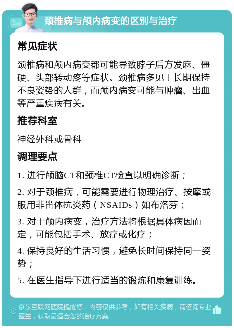 颈椎病与颅内病变的区别与治疗 常见症状 颈椎病和颅内病变都可能导致脖子后方发麻、僵硬、头部转动疼等症状。颈椎病多见于长期保持不良姿势的人群，而颅内病变可能与肿瘤、出血等严重疾病有关。 推荐科室 神经外科或骨科 调理要点 1. 进行颅脑CT和颈椎CT检查以明确诊断； 2. 对于颈椎病，可能需要进行物理治疗、按摩或服用非甾体抗炎药（NSAIDs）如布洛芬； 3. 对于颅内病变，治疗方法将根据具体病因而定，可能包括手术、放疗或化疗； 4. 保持良好的生活习惯，避免长时间保持同一姿势； 5. 在医生指导下进行适当的锻炼和康复训练。