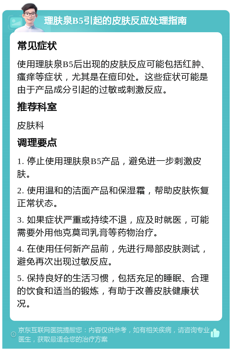 理肤泉B5引起的皮肤反应处理指南 常见症状 使用理肤泉B5后出现的皮肤反应可能包括红肿、瘙痒等症状，尤其是在痘印处。这些症状可能是由于产品成分引起的过敏或刺激反应。 推荐科室 皮肤科 调理要点 1. 停止使用理肤泉B5产品，避免进一步刺激皮肤。 2. 使用温和的洁面产品和保湿霜，帮助皮肤恢复正常状态。 3. 如果症状严重或持续不退，应及时就医，可能需要外用他克莫司乳膏等药物治疗。 4. 在使用任何新产品前，先进行局部皮肤测试，避免再次出现过敏反应。 5. 保持良好的生活习惯，包括充足的睡眠、合理的饮食和适当的锻炼，有助于改善皮肤健康状况。