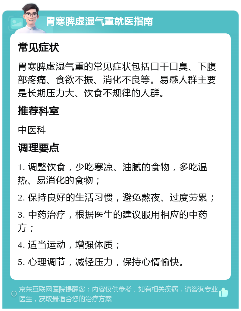 胃寒脾虚湿气重就医指南 常见症状 胃寒脾虚湿气重的常见症状包括口干口臭、下腹部疼痛、食欲不振、消化不良等。易感人群主要是长期压力大、饮食不规律的人群。 推荐科室 中医科 调理要点 1. 调整饮食，少吃寒凉、油腻的食物，多吃温热、易消化的食物； 2. 保持良好的生活习惯，避免熬夜、过度劳累； 3. 中药治疗，根据医生的建议服用相应的中药方； 4. 适当运动，增强体质； 5. 心理调节，减轻压力，保持心情愉快。