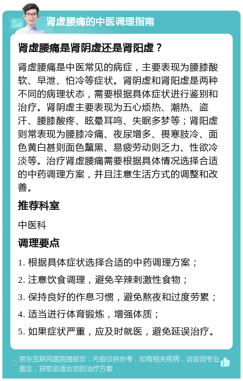 肾虚腰痛的中医调理指南 肾虚腰痛是肾阴虚还是肾阳虚？ 肾虚腰痛是中医常见的病症，主要表现为腰膝酸软、早泄、怕冷等症状。肾阴虚和肾阳虚是两种不同的病理状态，需要根据具体症状进行鉴别和治疗。肾阴虚主要表现为五心烦热、潮热、盗汗、腰膝酸疼、眩晕耳鸣、失眠多梦等；肾阳虚则常表现为腰膝冷痛、夜尿增多、畏寒肢冷、面色黄白甚则面色黧黑、易疲劳动则乏力、性欲冷淡等。治疗肾虚腰痛需要根据具体情况选择合适的中药调理方案，并且注意生活方式的调整和改善。 推荐科室 中医科 调理要点 1. 根据具体症状选择合适的中药调理方案； 2. 注意饮食调理，避免辛辣刺激性食物； 3. 保持良好的作息习惯，避免熬夜和过度劳累； 4. 适当进行体育锻炼，增强体质； 5. 如果症状严重，应及时就医，避免延误治疗。