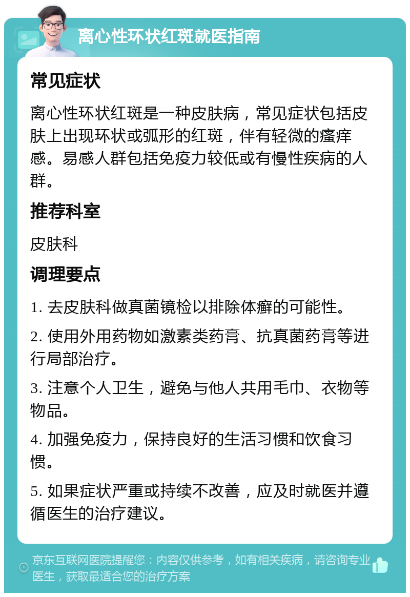 离心性环状红斑就医指南 常见症状 离心性环状红斑是一种皮肤病，常见症状包括皮肤上出现环状或弧形的红斑，伴有轻微的瘙痒感。易感人群包括免疫力较低或有慢性疾病的人群。 推荐科室 皮肤科 调理要点 1. 去皮肤科做真菌镜检以排除体癣的可能性。 2. 使用外用药物如激素类药膏、抗真菌药膏等进行局部治疗。 3. 注意个人卫生，避免与他人共用毛巾、衣物等物品。 4. 加强免疫力，保持良好的生活习惯和饮食习惯。 5. 如果症状严重或持续不改善，应及时就医并遵循医生的治疗建议。