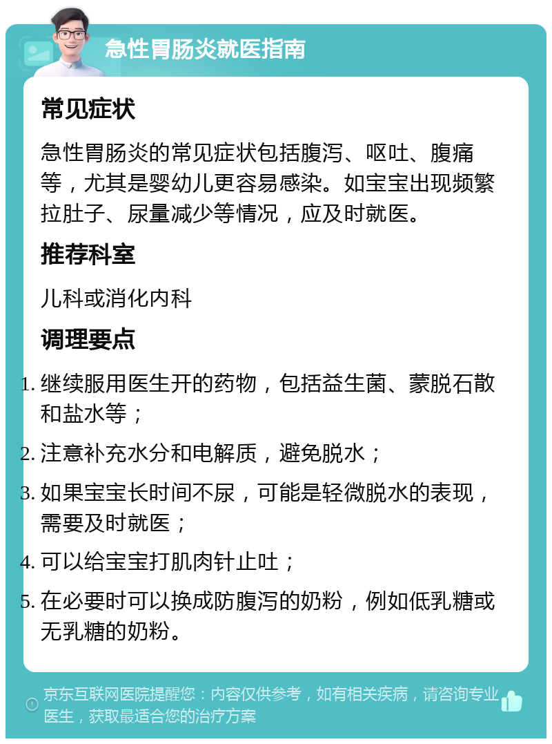 急性胃肠炎就医指南 常见症状 急性胃肠炎的常见症状包括腹泻、呕吐、腹痛等，尤其是婴幼儿更容易感染。如宝宝出现频繁拉肚子、尿量减少等情况，应及时就医。 推荐科室 儿科或消化内科 调理要点 继续服用医生开的药物，包括益生菌、蒙脱石散和盐水等； 注意补充水分和电解质，避免脱水； 如果宝宝长时间不尿，可能是轻微脱水的表现，需要及时就医； 可以给宝宝打肌肉针止吐； 在必要时可以换成防腹泻的奶粉，例如低乳糖或无乳糖的奶粉。