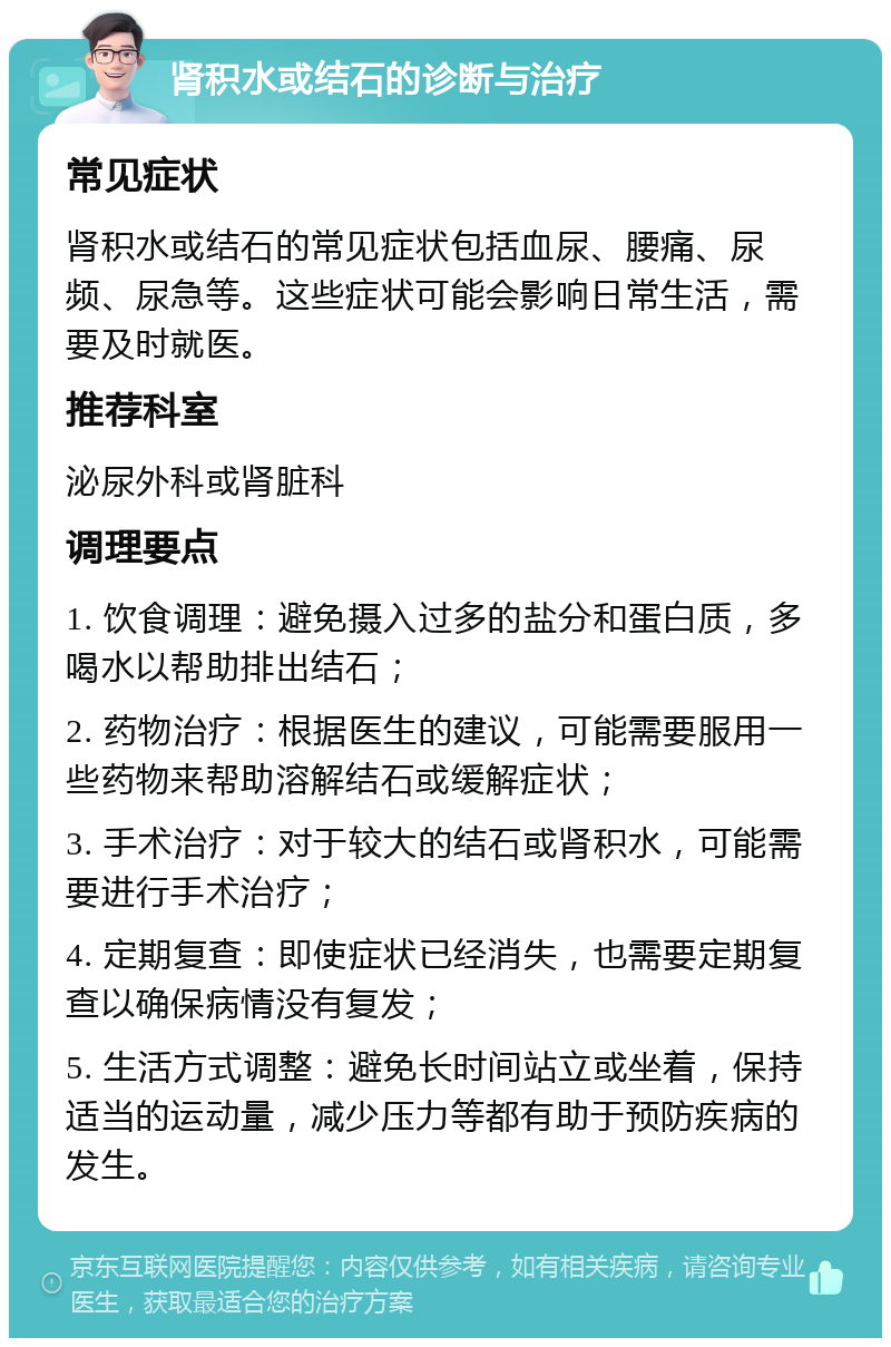 肾积水或结石的诊断与治疗 常见症状 肾积水或结石的常见症状包括血尿、腰痛、尿频、尿急等。这些症状可能会影响日常生活，需要及时就医。 推荐科室 泌尿外科或肾脏科 调理要点 1. 饮食调理：避免摄入过多的盐分和蛋白质，多喝水以帮助排出结石； 2. 药物治疗：根据医生的建议，可能需要服用一些药物来帮助溶解结石或缓解症状； 3. 手术治疗：对于较大的结石或肾积水，可能需要进行手术治疗； 4. 定期复查：即使症状已经消失，也需要定期复查以确保病情没有复发； 5. 生活方式调整：避免长时间站立或坐着，保持适当的运动量，减少压力等都有助于预防疾病的发生。