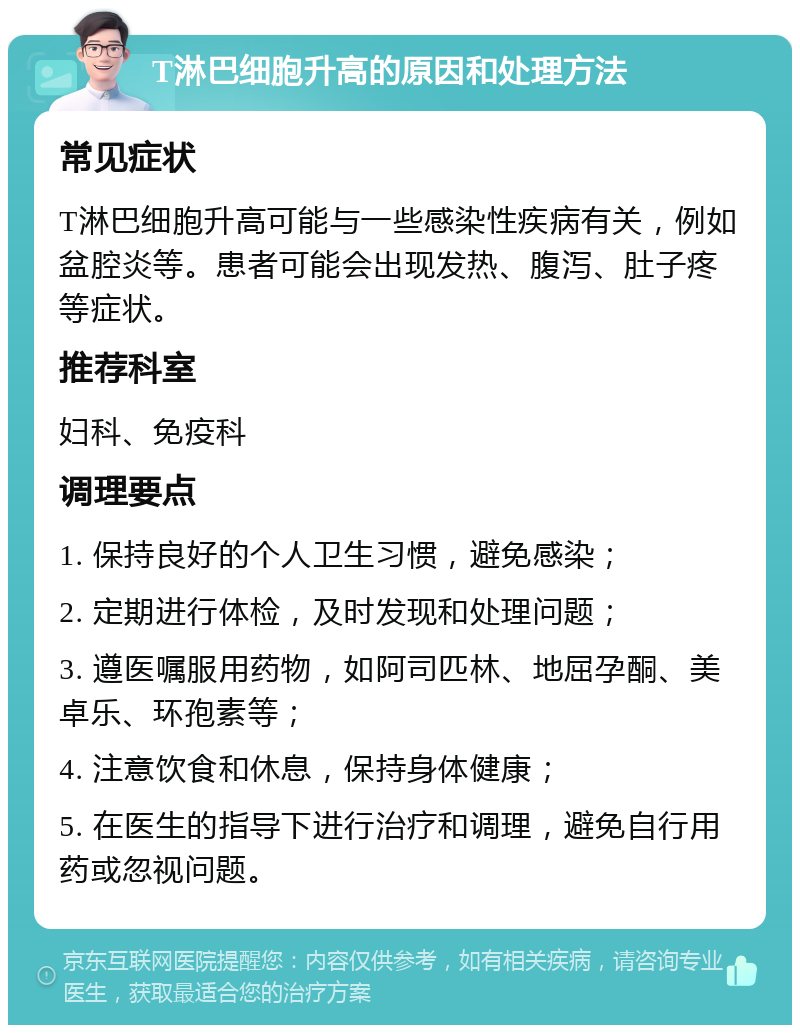 T淋巴细胞升高的原因和处理方法 常见症状 T淋巴细胞升高可能与一些感染性疾病有关，例如盆腔炎等。患者可能会出现发热、腹泻、肚子疼等症状。 推荐科室 妇科、免疫科 调理要点 1. 保持良好的个人卫生习惯，避免感染； 2. 定期进行体检，及时发现和处理问题； 3. 遵医嘱服用药物，如阿司匹林、地屈孕酮、美卓乐、环孢素等； 4. 注意饮食和休息，保持身体健康； 5. 在医生的指导下进行治疗和调理，避免自行用药或忽视问题。