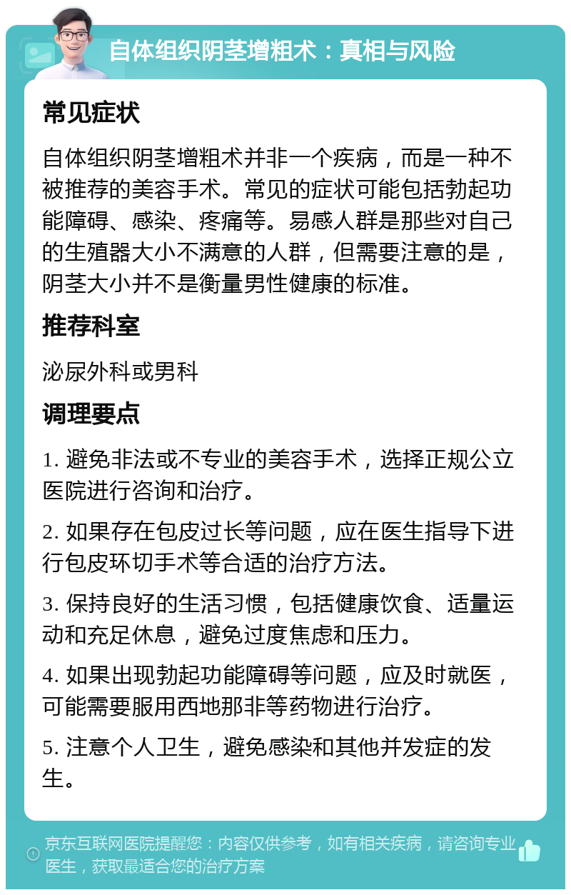 自体组织阴茎增粗术：真相与风险 常见症状 自体组织阴茎增粗术并非一个疾病，而是一种不被推荐的美容手术。常见的症状可能包括勃起功能障碍、感染、疼痛等。易感人群是那些对自己的生殖器大小不满意的人群，但需要注意的是，阴茎大小并不是衡量男性健康的标准。 推荐科室 泌尿外科或男科 调理要点 1. 避免非法或不专业的美容手术，选择正规公立医院进行咨询和治疗。 2. 如果存在包皮过长等问题，应在医生指导下进行包皮环切手术等合适的治疗方法。 3. 保持良好的生活习惯，包括健康饮食、适量运动和充足休息，避免过度焦虑和压力。 4. 如果出现勃起功能障碍等问题，应及时就医，可能需要服用西地那非等药物进行治疗。 5. 注意个人卫生，避免感染和其他并发症的发生。