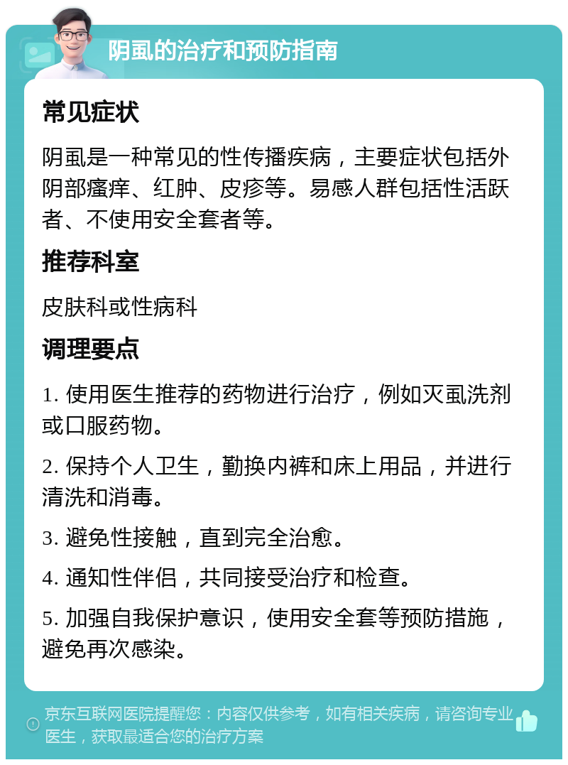 阴虱的治疗和预防指南 常见症状 阴虱是一种常见的性传播疾病，主要症状包括外阴部瘙痒、红肿、皮疹等。易感人群包括性活跃者、不使用安全套者等。 推荐科室 皮肤科或性病科 调理要点 1. 使用医生推荐的药物进行治疗，例如灭虱洗剂或口服药物。 2. 保持个人卫生，勤换内裤和床上用品，并进行清洗和消毒。 3. 避免性接触，直到完全治愈。 4. 通知性伴侣，共同接受治疗和检查。 5. 加强自我保护意识，使用安全套等预防措施，避免再次感染。