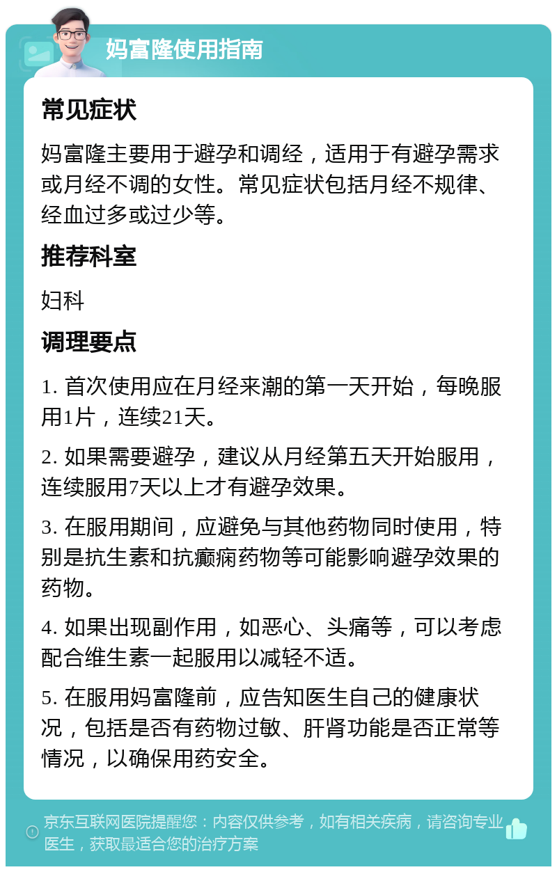 妈富隆使用指南 常见症状 妈富隆主要用于避孕和调经，适用于有避孕需求或月经不调的女性。常见症状包括月经不规律、经血过多或过少等。 推荐科室 妇科 调理要点 1. 首次使用应在月经来潮的第一天开始，每晚服用1片，连续21天。 2. 如果需要避孕，建议从月经第五天开始服用，连续服用7天以上才有避孕效果。 3. 在服用期间，应避免与其他药物同时使用，特别是抗生素和抗癫痫药物等可能影响避孕效果的药物。 4. 如果出现副作用，如恶心、头痛等，可以考虑配合维生素一起服用以减轻不适。 5. 在服用妈富隆前，应告知医生自己的健康状况，包括是否有药物过敏、肝肾功能是否正常等情况，以确保用药安全。