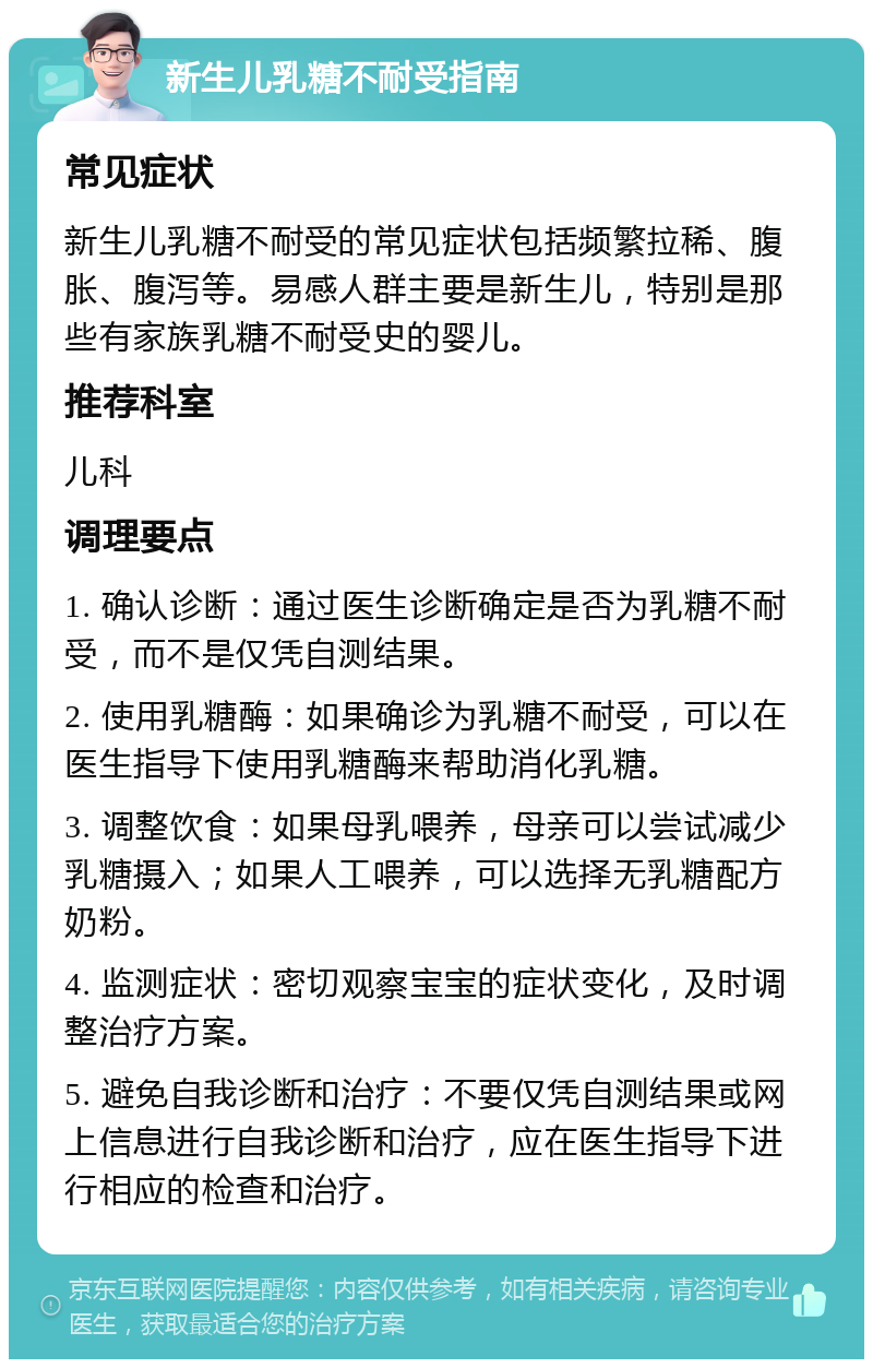 新生儿乳糖不耐受指南 常见症状 新生儿乳糖不耐受的常见症状包括频繁拉稀、腹胀、腹泻等。易感人群主要是新生儿，特别是那些有家族乳糖不耐受史的婴儿。 推荐科室 儿科 调理要点 1. 确认诊断：通过医生诊断确定是否为乳糖不耐受，而不是仅凭自测结果。 2. 使用乳糖酶：如果确诊为乳糖不耐受，可以在医生指导下使用乳糖酶来帮助消化乳糖。 3. 调整饮食：如果母乳喂养，母亲可以尝试减少乳糖摄入；如果人工喂养，可以选择无乳糖配方奶粉。 4. 监测症状：密切观察宝宝的症状变化，及时调整治疗方案。 5. 避免自我诊断和治疗：不要仅凭自测结果或网上信息进行自我诊断和治疗，应在医生指导下进行相应的检查和治疗。